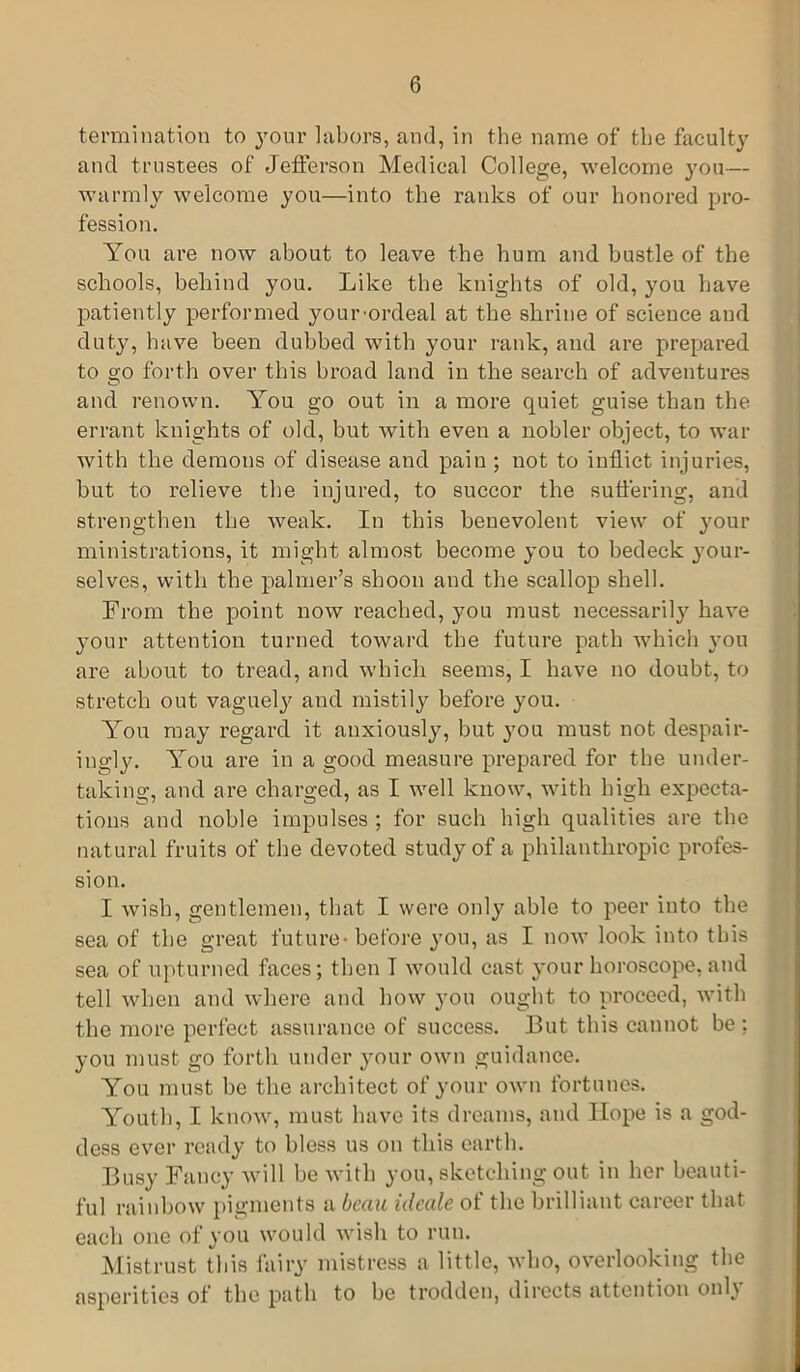 termination to your labors, and, in the name of the faculty and trustees of Jefferson Medical College, welcome you— warmly welcome you—into the ranks of our honored pro- fession. You are now about to leave the hum and bustle of the schools, behind you. Like the knights of old, you have patiently performed your-ordeal at the shrine of science and duty, have been dubbed with your rank, and are prepared to go forth over this broad land in the search of adventures and renown. You go out in a more quiet guise than the errant knights of old, but with even a nobler object, to war with the demons of disease and pain ; not to inflict injuries, but to relieve the injured, to succor the suffering, and strengthen the weak. In this benevolent view of your ministrations, it might almost become you to bedeck your- selves, with the palmer’s shoon and the scallop shell. From the point now reached, you must necessarily have your attention turned toward the future path which you are about to tread, and which seems, I have no doubt, to stretch out vaguely and mistily before you. You may regard it anxiously, but you must not despair- ingly. You are in a good measure prepared for the under- taking, and are charged, as I well know, with high expecta- tions and noble impulses ; for such high qualities are the natural fruits of the devoted study of a philanthropic profes- sion. I wish, gentlemen, that I were only able to peer into the sea of the great future- before you, as I now look into this sea of upturned faces; then I would cast your horoscope, and tell when and where and how you ought to proceed, with the more perfect assurance of success. But this cannot be : you must go forth under your own guidance. You must be the architect of your own fortunes. Youth, I know, must have its dreams, and Hope is a god- dess ever ready to bless us on this earth. Busy Fancy will be with you, sketching out in her beauti- ful rainbow pigments a beau ideale of the brilliant career that each one of you would wish to run. Mistrust this fairy mistress a little, who, overlooking the asperities of the path to be trodden, directs attention only