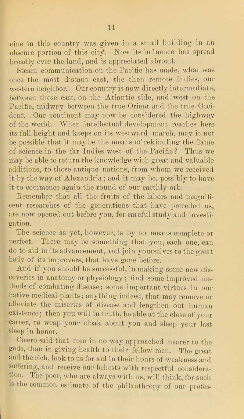 cine in this country was given in a small building in an obscure portion of this city. How its influence has spread broadly ever the land, and is appreciated abroad. Steam communication on the Pacific has made, what was once the most distant east, the then remote Indies, our western neighbor. Our country is now directly intermediate, between those east, on the Atlantic side, and west on the Pacific, midway between the true Orient and the true Occi- dent. Our continent may now be considered the highway of the world. When intellectual development reaches here its full height and keeps on its westward march, may it not be possible that it may be the means of rekindling the flame of science in the far Indies west of the Pacific? Thus we may be able to return the knowledge with great and valuable additions, to those antique nations, from whom we received it by the way of Alexandria; and it may be, possibty to have it to commence again the round of our earthly orb. Remember that all the fruits of the labors and magnifi- cent researches of the generations that have preceded us, are now opeued out before you, for careful study and investi- gation. The science as yet, however, is by no means complete or perfect. There may be something that you, each one, can do to aid in its advancement, and join yourselves to the great body of its improvers, that have gone before. And if you should be successful, in making some new dis- coveries in anatomy or physiology ; find some improved me- thods of combating disease; some important virtues in our native medical plants; anything indeed, that may remove or alleviate the miseries of disease and lengthen out human existence; then you will in truth, be able at the close of your career, to wrap your cloak about you and sleep your last sleep in honor. Cicero said that men in no way approached nearer to the gocls, than in giving health to their fellow men. The great and the rich, look to us for aid in their hours of weakness and suffering, and receive our behests with respectful considera- tion. The poor, who are always with us, will think, for such is the common estimate ot the philanthropy of our profes-
