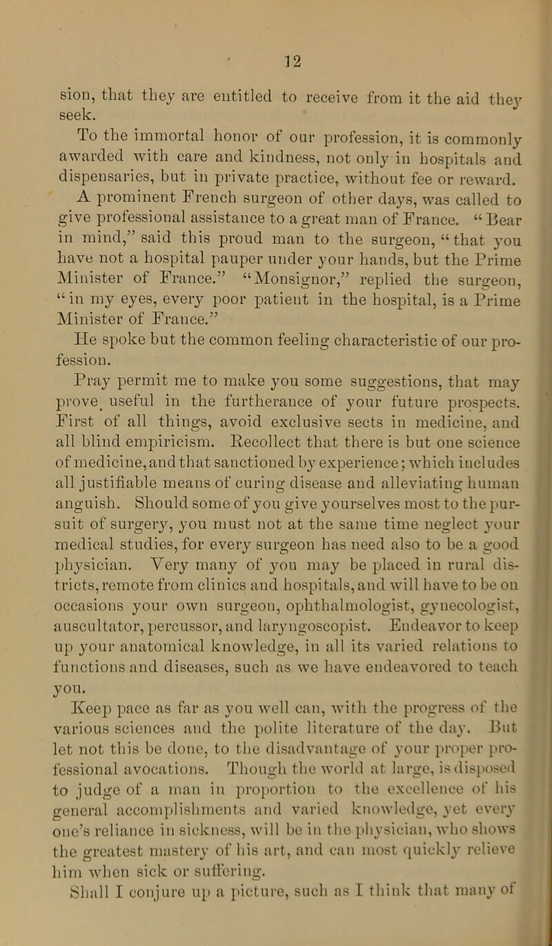 ] 2 sion, that they are entitled to receive from it the aid they seek. To the immortal honor of our profession, it is commonly awarded with care and kindness, not only in hospitals and dispensaries, but in private practice, without fee or reward. A prominent French surgeon of other days, was called to give professional assistance to a great man of France. “ Bear in mind,” said this proud man to the surgeon, “ that you have not a hospital pauper under your hands, but the Prime Minister of France.” “Monsignor,” replied the surgeon, “ in my eyes, every poor patient in the hospital, is a Prime Minister of France.” He spoke but the common feeling characteristic of our pro- fession. Pray permit me to make you some suggestions, that may prove, useful in the furtherance of your future prospects. First of all things, avoid exclusive sects in medicine, and all blind empiricism. Recollect that there is but one science of medicine, and that sanctioned by experience; which includes all justifiable means of curing disease and alleviating human anguish. Should some of you give yourselves most to the pur- suit of surgery, you must not at the same time neglect your medical studies, for every surgeon has need also to be a good physician. Very many of you may be placed in rural dis- tricts, remote from clinics and hospitals,and will have to be oil occasions your own surgeon, ophthalmologist, gynecologist, auscultator, percussor, and laryngoscopist. Endeavor to keep up your anatomical knowledge, in all its varied relations to functions and diseases, such as we have endeavored to teach you. Keep pace as far as you well can, with the progress of the various sciences and the polite literature of the day. But let not this be done, to the disadvantage of your proper pro- fessional avocations. Though the world at large, is disposed to judge of a man in proportion to the excellence of his general accomplishments and varied knowledge, yet every one’s reliance in sickness, will be in the physician, who shows the greatest mastery of his art, and can most quickly relieve him when sick or suffering. Shall I conjure up a picture, such as I think that many of