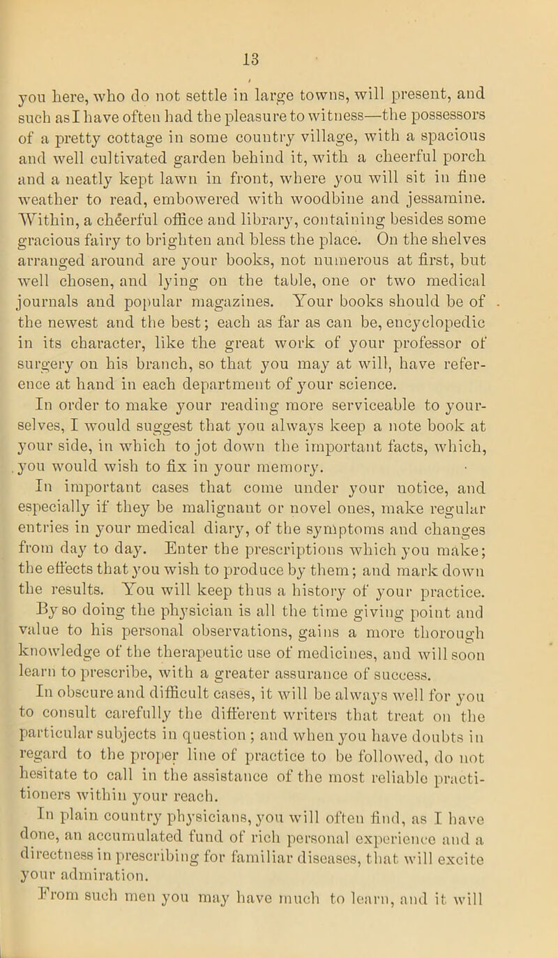 you here, who do not settle in large towns, will present, and such asl have often had the pleasure to witness—the possessors of a pretty cottage in some country village, with a spacious and well cultivated garden behind it, with a cheerful porch and a neatly kept lawn in front, where you will sit in fine weather to read, embowered with woodbine and jessamine. Within, a cheerful office and library, containing besides some gracious fairy to brighten and bless the place. On the shelves arranged around are your books, not numerous at first, but well chosen, and lying on the table, one or two medical journals and popular magazines. Your books should be of the newest and the best; each as far as can be, encyclopedic in its character, like the great work of your professor of surgery on his branch, so that you may at will, have refer- ence at hand in each department of your science. In order to make your reading more serviceable to your- selves, I would suggest that you always keep a note book at your side, in which to jot down the important facts, which, you would wish to fix in your memory. In important cases that come under your uotice, and especially if they be malignant or novel ones, make regular entries in your medical diary, of the symptoms and changes from day to day. Enter the prescriptions which you make; the effects that you wish to produce by them; and mark down the results. You will keep thus a history of your practice. By so doing the physician is all the time giving point and value to his personal observations, gains a more thorough knowledge of the therapeutic use of medicines, and will soon learn to prescribe, with a greater assurance of success. In obscure and difficult cases, it will be always well for you to consult carefully the different writers that treat on the particular subjects in question ; and when you have doubts in regard to the proper line of practice to be followed, do not hesitate to call in the assistance of the most reliable practi- tioners within your reach. In plain country physicians, you will often find, as I have done, an accumulated fund of rich personal experience and a directness in prescribing for familiar diseases, that will excite your admiration. from such men you may have much to learn, and it will