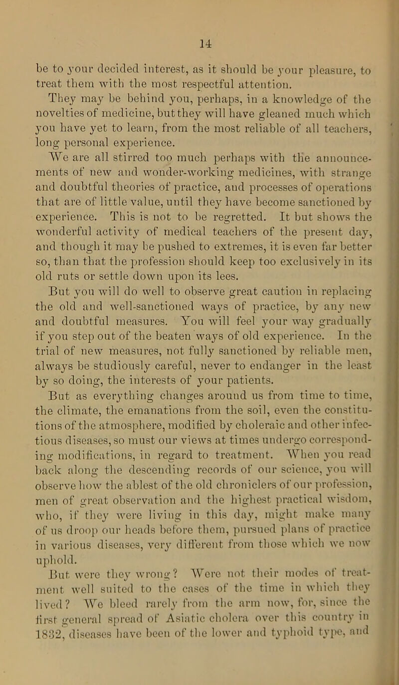 be to jour decided interest, as it should be 3-011 r pleasure, to treat them with the most respectful attention. They may be behind you, perhaps, in a knowledge of the novelties of medicine, but they will have gleaned much which you have yet to learn, from the most reliable of all teachers, long personal experience. We are all stirred too much perhaps with the announce- ments of new and wonder-working medicines, with strange and doubtful theories of practice, and processes of operations that are of little value, until the}- have become sanctioned b}7 experience. This is not to he regretted. It but shows the wonderful activity of medical teachers of the present day, and though it may be pushed to extremes, it is even far better so, than that the profession should keep too exclusivel}- in its old ruts or settle down upon its lees. But you will do well to observe great caution in replacing the old and well-sanctioned ways of practice, by any new and doubtful measures. You will feel 3-0ur wa}7 gradually if 37ou step out of the beaten ways of old experience. In the trial of new measures, not fully sanctioned by reliable men, always be studiously careful, never to endanger in the least b}7 so doing, the interests of your patients. But as everything changes around us from time to time, the climate, the emanations from the soil, even the constitu- tions of the atmosphere, modified b}7 choleraic and other infec- tious diseases, so must our views at times undergo correspond- ing modifications, in regard to treatment. When }-ou read back along the descending records of our science, you will observe how the ablest of the old chroniclers of our profession, men of great observation and the highest practical wisdom, who, if they were living in this day, might make many of us droop our heads before them, pursued plans of practice in various diseases, very different from those which we now uphold. But were they wrong? Were not their modes of treat- ment well suited to the cases of the time in which they lived? We bleed rarely from the arm now, for, since the first general spread of Asiatic cholera over this country in 1832, diseases have been of the lower and typhoid type, and