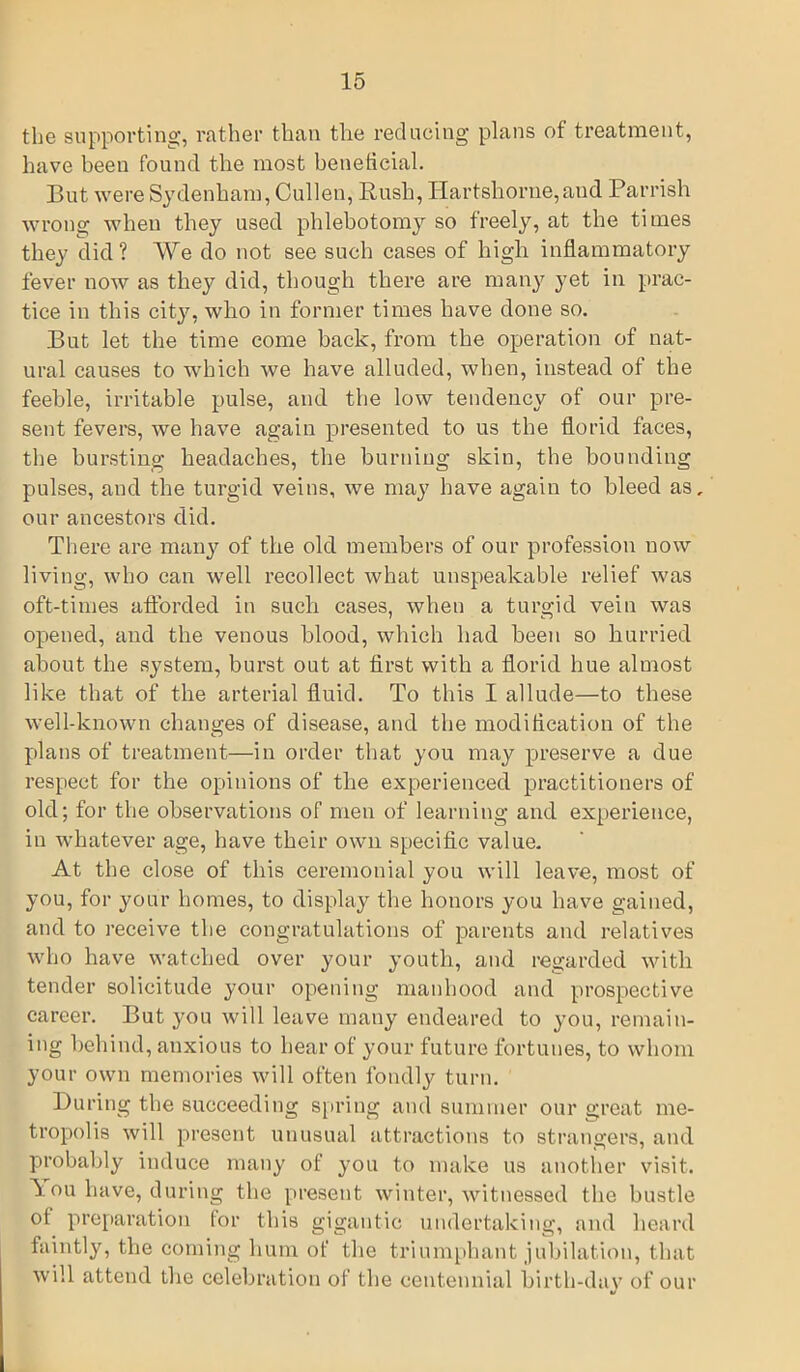 the supporting, rather than the reducing plans of treatment, have been found the most beneficial. But were Sydenham, Cullen, Rush, Hartshorne,aud Parrish wrong when they used phlebotomy so freely, at the times they did ? We do not see such cases of high inflammatory fever now as they did, though there are many yet in prac- tice in this city, who in former times have done so. But let the time come back, from the operation of nat- ural causes to which we have alluded, when, instead of the feeble, irritable pulse, and the low tendency of our pre- sent fevers, we have again presented to us the florid faces, the bursting headaches, the burning skin, the bounding pulses, and the turgid veins, we may have again to bleed as, our ancestors did. There are many of the old members of our profession now living, who can well recollect what unspeakable relief was oft-times afforded in such cases, when a turgid vein was opened, and the venous blood, which had been so hurried about the system, burst out at first with a florid hue almost like that of the arterial fluid. To this I allude—to these well-known changes of disease, and the modification of the plans of treatment—in order that you may preserve a due respect for the opinions of the experienced practitioners of old; for the observations of men of learning and experience, in whatever age, have their own specific value. At the close of this ceremonial you will leave, most of you, for your homes, to display the honors you have gained, and to receive the congratulations of parents and relatives who have watched over your youth, and regarded with tender solicitude your opening manhood and prospective career. But you will leave many endeared to you, remain- ing behind, anxious to hear of your future fortunes, to whom your own memories will often fondly turn. During the succeeding spring and summer our great me- tropolis will present unusual attractions to strangers, and probably induce many of you to make us another visit. 1 ou have, during the present winter, witnessed the hustle ot preparation lor this gigantic undertaking, and heard faintly, the coming hum of the triumphant jubilation, that will attend the celebration of the centennial birth-day of our