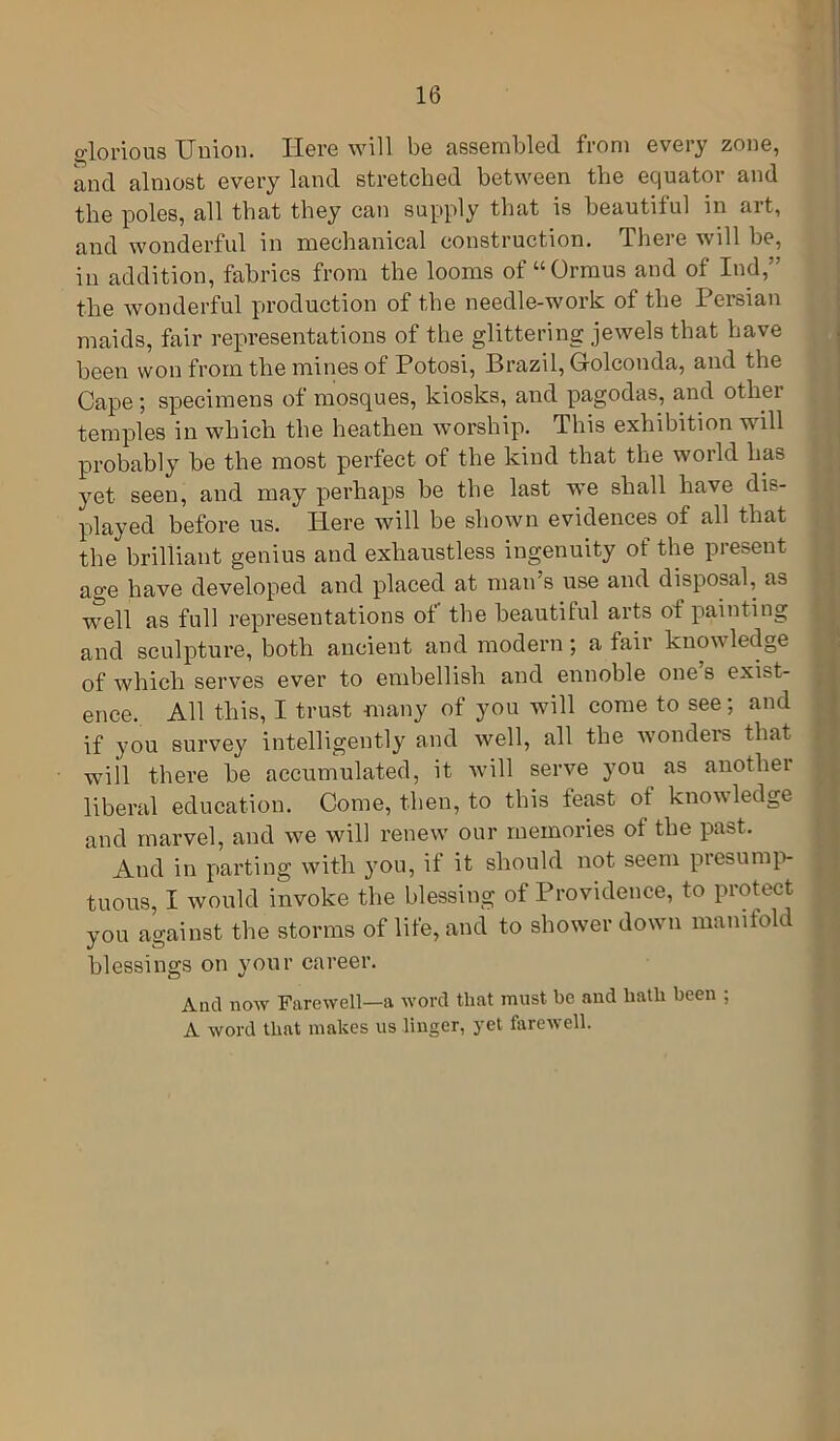 glorious Union. Here will be assembled from every zone, and almost every land stretched between the equator and the poles, all that they can supply that is beautiful in art, and wonderful in mechanical construction. There will be, in addition, fabrics from the looms of “Ormus and of Ind,” the wonderful production of the needle-work of the Persian maids, fair representations of the glittering jewels that have been won from the mines of Potosi, Brazil, Golconda, and the Cape ; specimens of mosques, kiosks, and pagodas, and other temples in which the heathen worship. This exhibition will probably be the most perfect of the kind that the world has yet seen, and may perhaps be the last we shall have dis- played before us. Here will be shown evidences of all that the brilliant genius and exhaustless ingenuity of the present age have developed and placed at man’s use and disposal, as well as full representations of the beautiful arts of painting and sculpture, both ancient and modern ; a fair knowledge of which serves ever to embellish and ennoble one’s exist- ence. All this, I trust many of you will come to see; and if you survey intelligently and well, all the wonders that will there be accumulated, it will serve you as another liberal education. Come, then, to this feast of knowledge and marvel, and we will renew our memories of the past. And in parting with you, if it should not seem piesump- tuous, I would invoke the blessing of Providence, to protect you against the storms of life, and to shower down manifold blessings on your career. And now Farewell—a word that must be and hath been ; A word that makes us linger, yet farewell.
