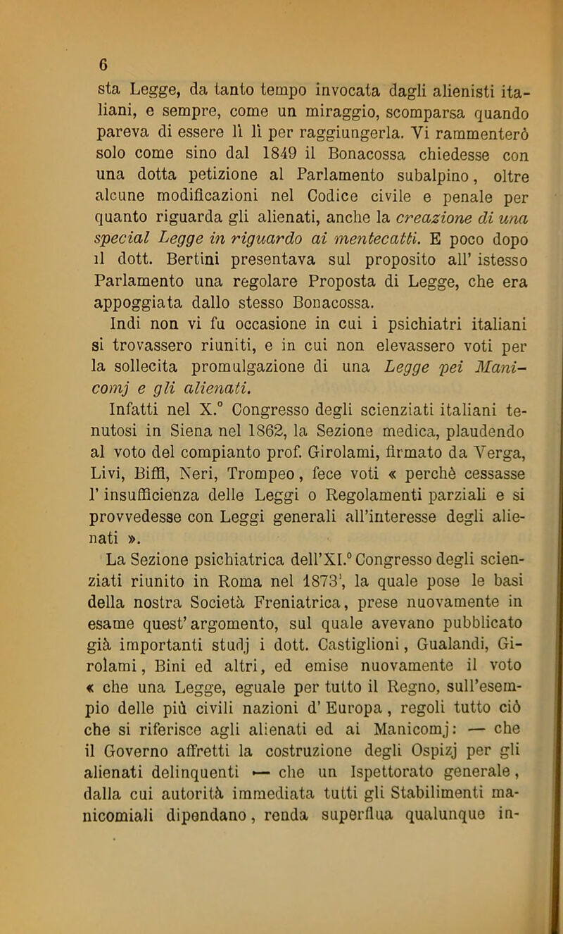 sta Legge, da tanto tempo invocata dagli alienisti ita- liani, e sempre, come un miraggio, scomparsa quando pareva di essere lì lì per raggiungerla. Yi rammenterò solo come sino dal 1849 il Bonacossa chiedesse con una dotta petizione al Parlamento subalpino, oltre alcune modificazioni nel Codice civile e penale per quanto riguarda gli alienati, anche la creazione di una special Legge in riguardo ai mentecatti. E poco dopo il dott. Bertini presentava sul proposito all’ istesso Parlamento una regolare Proposta di Legge, che era appoggiata dallo stesso Bonacossa. Indi non vi fu occasione in cui i psichiatri italiani si trovassero riuniti, e in cui non elevassero voti per la sollecita promulgazione di una Legge pei Mani- comi e gli alienati. Infatti nel X.° Congresso degli scienziati italiani te- nutosi in Siena nel 1S62, la Sezione medica, plaudendo al voto del compianto prof. Girolami, firmato da Verga, Livi, Biffi, Neri, Trompeo, fece voti « perchè cessasse P insufficienza delle Leggi o Regolamenti parziali e si provvedesse con Leggi generali aU’interesse degli alie- nati ». La Sezione psichiatrica dell’XI.0 Congresso degli scien- ziati riunito in Roma nel 18731, la quale pose le basi della nostra Società Freniatrica, prese nuovamente in esame quest’argomento, sul quale avevano pubblicato già importanti sturlj i dott. Castiglioni, Gualandi, Gi- rolami, Bini ed altri, ed emise nuovamente il voto « che una Legge, eguale per tutto il Regno, sull’esem- pio delle più civili nazioni d’ Europa, regoli tutto ciò che si riferisce agli alienati ed ai Manicomj: — che il Governo affretti la costruzione degli Ospizj per gli alienati delinquenti — che un Ispettorato generale, dalla cui autorità immediata tutti gli Stabilimenti ma- nicomiali dipendano, renda superflua qualunque in-