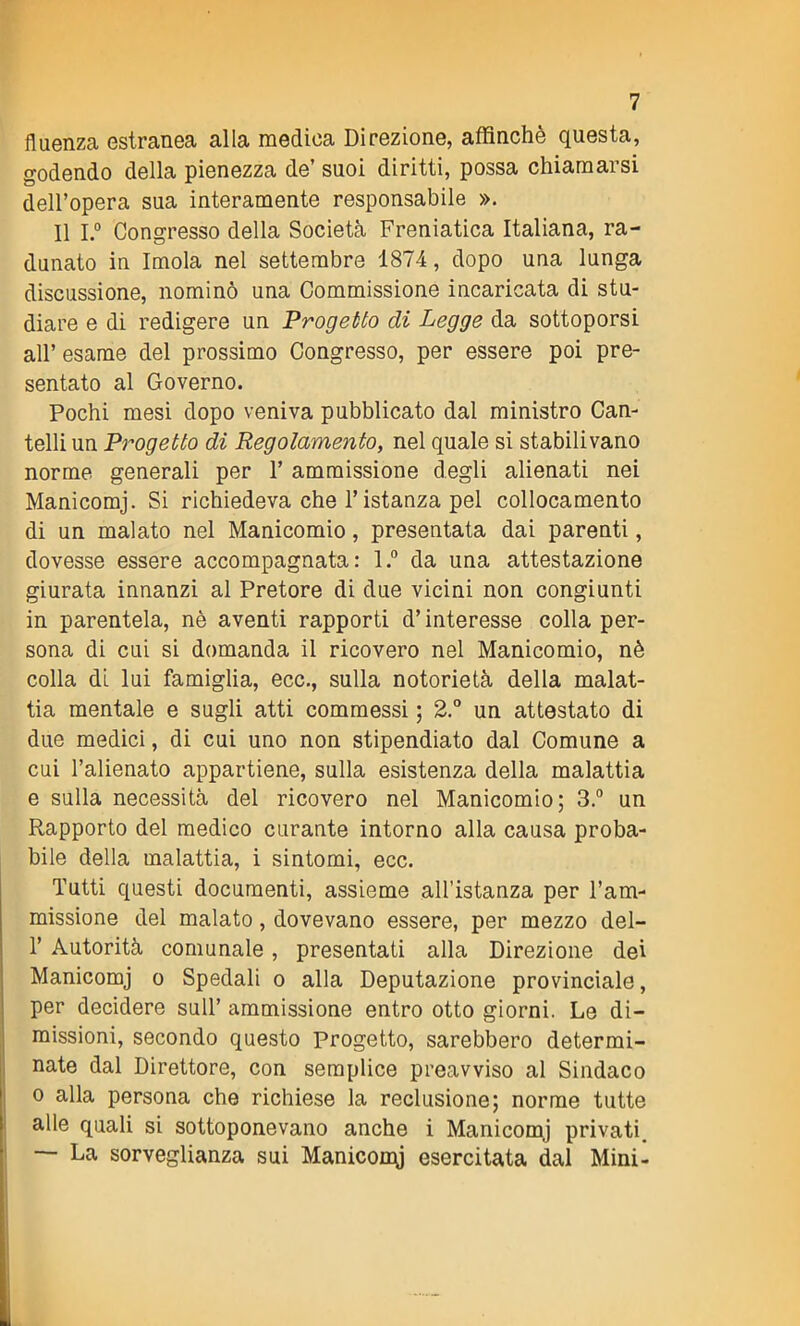 fluenza estranea alla medica Direzione, affinchè questa, godendo della pienezza de’ suoi diritti, possa chiamarsi dell’opera sua interamente responsabile ». Il I.° Congresso della Società Freniatica Italiana, ra- dunato in Imola nel settembre 1874, dopo una lunga discussione, nominò una Commissione incaricata di stu- diare e di redigere un Progetto di Legge da sottoporsi all’esame del prossimo Congresso, per essere poi pre- sentato al Governo. Pochi mesi dopo veniva pubblicato dal ministro Can- telli un Progetto di Regolamento, nel quale si stabilivano norme generali per 1’ ammissione degli alienati nei Manicomj. Si richiedeva che l’istanza pel collocamento di un malato nel Manicomio , presentata dai parenti, dovesse essere accompagnata: l.° da una attestazione giurata innanzi al Pretore di due vicini non congiunti in parentela, nè aventi rapporti d’interesse colla per- sona di cui si domanda il ricovero nel Manicomio, nè colla di lui famiglia, ecc., sulla notorietà della malat- tia mentale e sugli atti commessi ; 2.° un attestato di due medici, di cui uno non stipendiato dal Comune a cui l’alienato appartiene, sulla esistenza della malattia e sulla necessità del ricovero nel Manicomio; 3.° un Rapporto del medico curante intorno alla causa proba- bile della malattia, i sintomi, ecc. Tutti questi documenti, assieme all’istanza per l’am- missione del malato , dovevano essere, per mezzo del- 1’ Autorità comunale, presentati alla Direzione dei Manicomj o Spedali o alla Deputazione provinciale, per decidere sull’ ammissione entro otto giorni. Le di- missioni, secondo questo Progetto, sarebbero determi- nate dal Direttore, con semplice preavviso al Sindaco o alla persona che richiese la reclusione; norme tutte alle quali si sottoponevano anche i Manicomj privati. —- La sorveglianza sui Maniconi esercitata dal Mini-