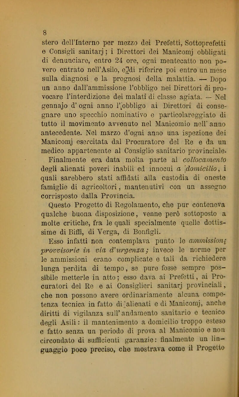 stero cleU’Interno per mezzo dei Prefetti, Sottoprefetti e Consigli sanitarj ; i Direttori dei Manicomj obbligati di denunciare, entro 24 ore, ogni mentecatto non po- vero entrato nell’Asilo, e2di riferire poi entro un mese sulla diagnosi e la prognosi della malattia. — Dopo un anno dall’ammissione l’obbligo nei Direttori di pro- vocare l’interdizione dei malati di classe agiata. — Nel gennajo d’ ogni anno ^obbligo ai Direttori di conse- gnare uno specchio nominativo e particolareggiato di tutto il movimento avvenuto nel Manicomio nell’ anno antecedente. Nel marzo d’ogni anno una ispezione dei Manicomj esercitata dal Procuratore del Re e da un medico appartenente al Consiglio sanitario provinciale. Finalmente era data molta parte al collocamento degli alienati poveri inabili ed innocui a |domicilio, i quali sarebbero stati affidati alla custodia di oneste famiglie di agricoltori, mantenutivi con un assegno corrisposto dalla Provincia. Questo Progetto di Regolamento, che pur conteneva qualche buona disposizione, venne però sottoposto a molte critiche, fra le quali specialmente quelle dottis- sime di Biffi, di Verga, di Bonfigli. Esso infatti non contemplava punto le ammissioni 'provvisorie in via d’urgenza ; invece le norme per le ammissioni erano complicate e tali da richiedere lunga perdita di tempo, se pure fosse sempre pos- sibile metterle in atto ; esso dava ai Prefetti, ai Pro- curatori del Re e ai Consiglieri sanitarj provinciali, che non possono avere ordinariamente alcuna compe- tenza tecnica in fatto di'alienati e di Manicomj, anche diritti di vigilanza sull’andamento sanitario e tecnico degli Asili : il mantenimento a domicilio troppo esteso e fatto senza un periodo di prova al Manicomio e non circondato di sufficienti garanzie: finalmente un lin- guaggio poco preciso, che mostrava come il Progetto