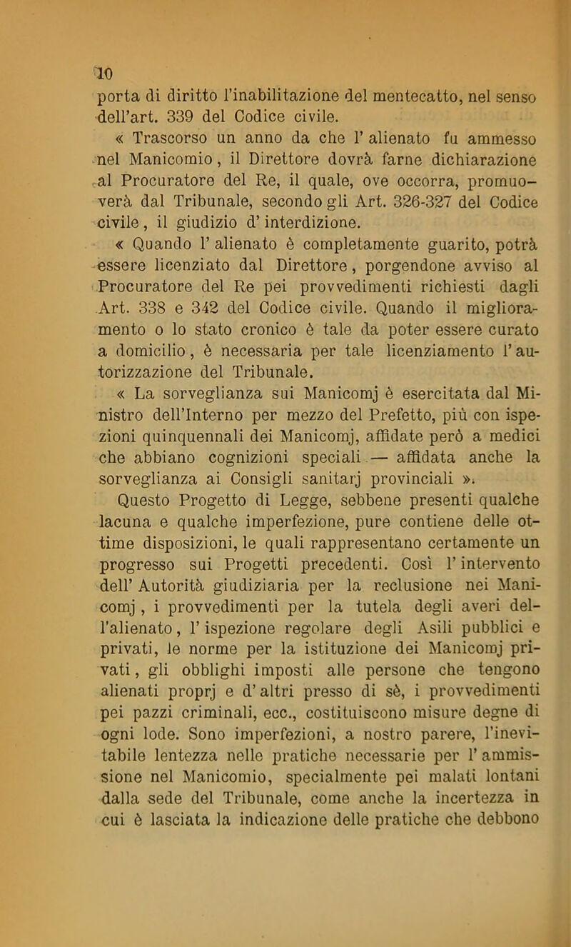 porta di diritto l’inabilitazione del mentecatto, nel senso dell’art. 339 del Codice civile. « Trascorso un anno da che V alienato fu ammesso nel Manicomio, il Direttore dovrà farne dichiarazione al Procuratore del Re, il quale, ove occorra, promuo- vei dal Tribunale, secondo gli Art. 326-327 del Codice civile , il giudizio d’interdizione. « Quando T alienato è completamente guarito, potrà essere licenziato dal Direttore, porgendone avviso al Procuratore del Re pei provvedimenti richiesti dagli Art. 338 e 342 del Codice civile. Quando il migliora- mento o lo stato cronico è tale da poter essere curato a domicilio, è necessaria per tale licenziamento l’au- torizzazione del Tribunale. « La sorveglianza sui Manicomj è esercitata dal Mi- nistro dellTnterno per mezzo del Prefetto, più con ispe- zioni quinquennali dei Manicomj, affidate però a medici che abbiano cognizioni speciali — affidata anche la sorveglianza ai Consigli sanitarj provinciali ». Questo Progetto di Legge, sebbene presenti qualche lacuna e qualche imperfezione, pure contiene delle ot- time disposizioni, le quali rappresentano certamente un progresso sui Progetti precedenti. Così T intervento dell’ Autorità giudiziaria per la reclusione nei Mani- comj , i provvedimenti per la tutela degli averi del- l’alienato, l’ispezione regolare degli Asili pubblici e privati, le norme per la istituzione dei Manicomj pri- vati , gli obblighi imposti alle persone che tengono alienati proprj e d’altri presso di sè, i provvedimenti pei pazzi criminali, ecc., costituiscono misure degne di ogni lode. Sono imperfezioni, a nostro parere, l’inevi- tabile lentezza nelle pratiche necessarie per 1’ ammis- sione nel Manicomio, specialmente pei malati lontani dalla sede del Tribunale, come anche la incertezza in cui è lasciata la indicazione delle pratiche che debbono