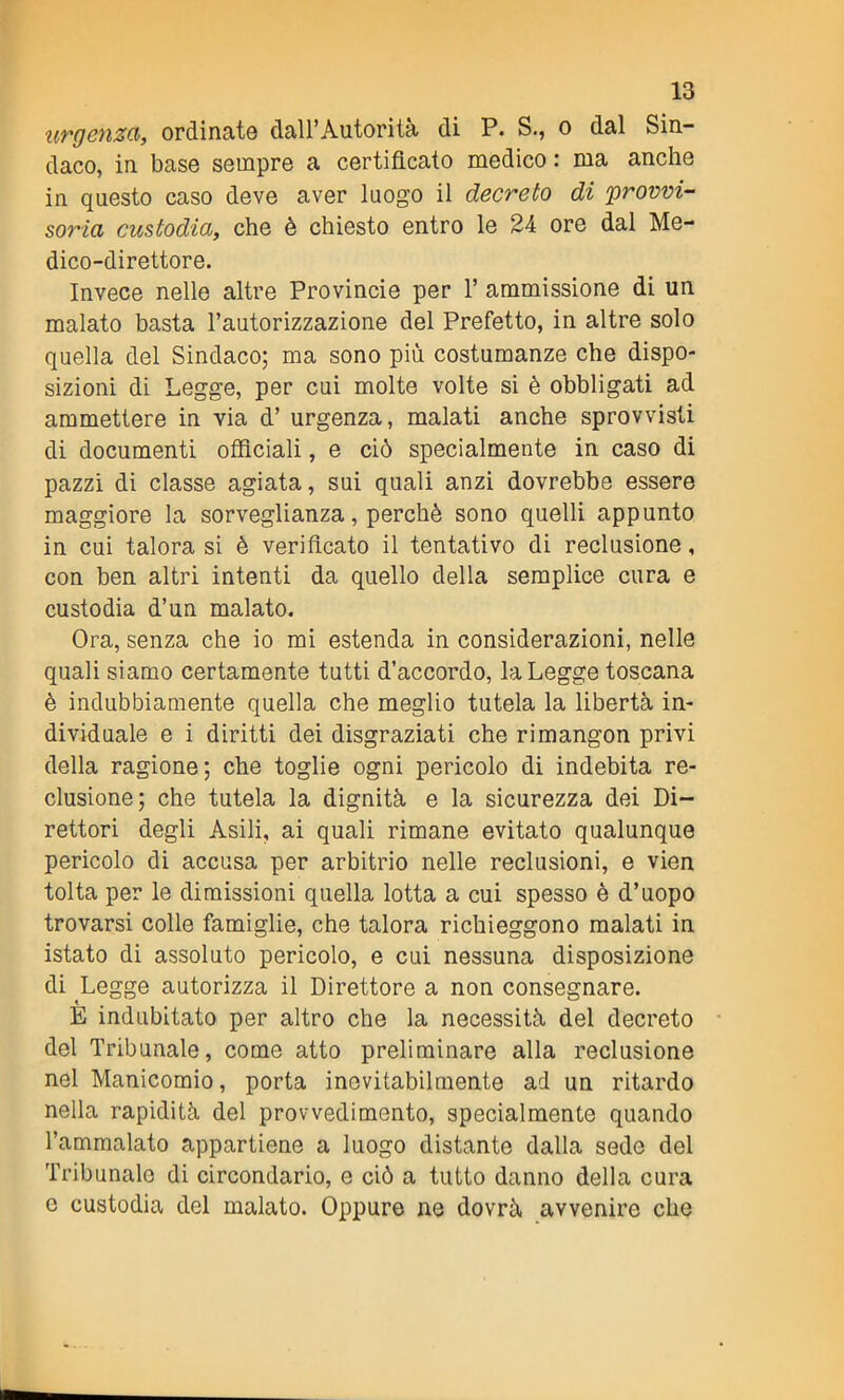 urgenza, ordinate dall’Autorità di P. S., o dal Sin- daco, in base sempre a certificato medico : ma anche in questo caso deve aver luogo il decreto di 'provvi- soria custodia, che è chiesto entro le 24 ore dal Me- dico-direttore. Invece nelle altre Provincie per 1’ ammissione di un malato basta l’autorizzazione del Prefetto, in altre solo quella del Sindaco; ma sono più costumanze che dispo- sizioni di Legge, per cui molte volte si è obbligati ad ammettere in via d’ urgenza, malati anche sprovvisti di documenti officiali, e ciò specialmente in caso di pazzi di classe agiata, sui quali anzi dovrebbe essere maggiore la sorveglianza, perchè sono quelli appunto in cui talora si è verificato il tentativo di reclusione, con ben altri intenti da quello della semplice cura e custodia d’un malato. Ora, senza che io mi estenda in considerazioni, nelle quali siamo certamente tutti d’accordo, la Legge toscana è indubbiamente quella che meglio tutela la libertà in- dividuale e i diritti dei disgraziati che rimangon privi della ragione; che toglie ogni pericolo di indebita re- clusione; che tutela la dignità e la sicurezza dei Di- rettori degli Asili, ai quali rimane evitato qualunque pericolo di accusa per arbitrio nelle reclusioni, e vien tolta per le dimissioni quella lotta a cui spesso è d’uopo trovarsi colle famiglie, che talora richieggono malati in istato di assoluto pericolo, e cui nessuna disposizione di Legge autorizza il Direttore a non consegnare. È indubitato per altro che la necessità del decreto del Tribunale, come atto preliminare alla reclusione nel Manicomio, porta inevitabilmente ad un ritardo nella rapidità del provvedimento, specialmente quando l’ammalato appartiene a luogo distante dalla sede del Tribunale di circondario, e ciò a tutto danno della cura e custodia del malato. Oppure ne dovrà avvenire che