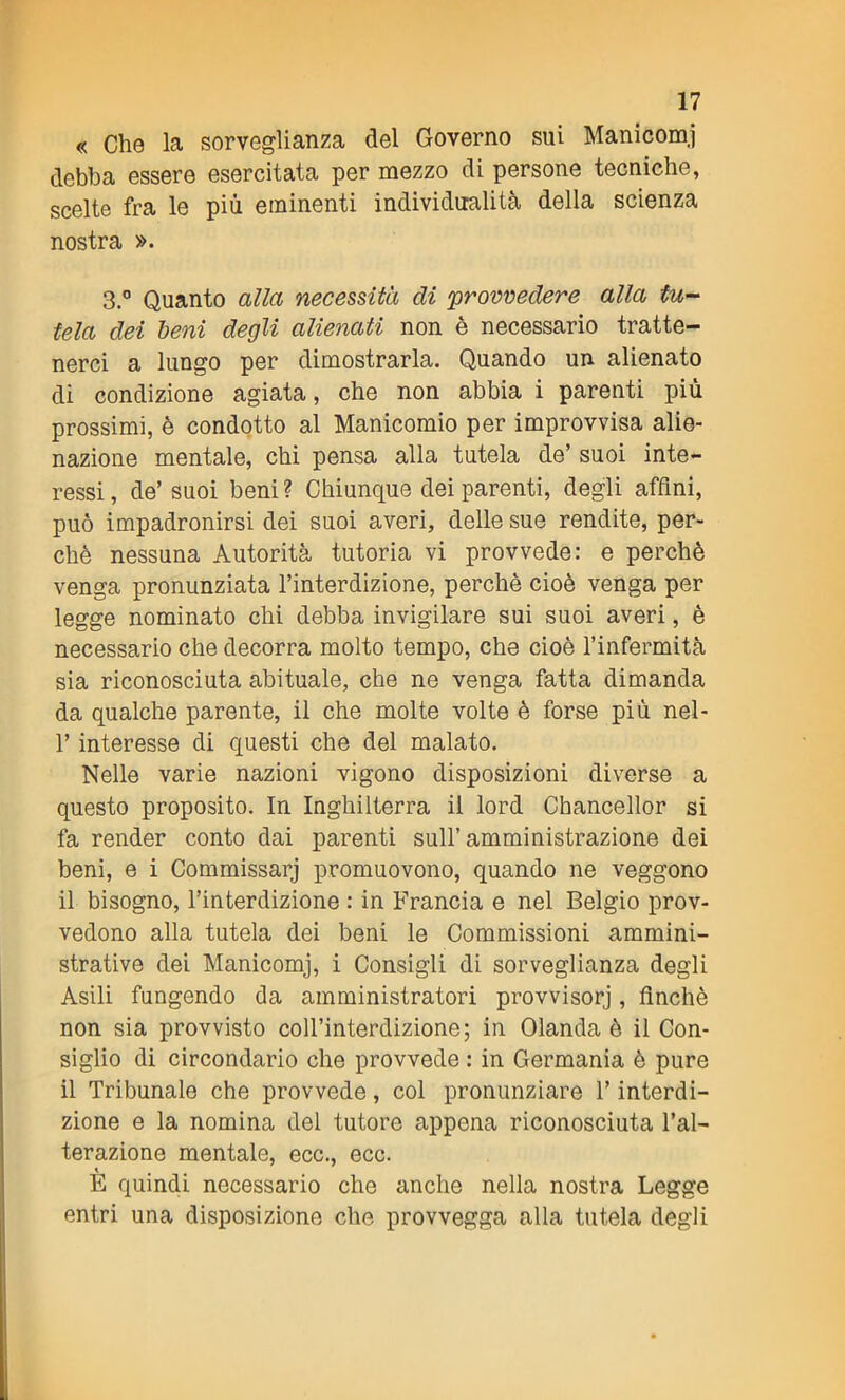 « Che la sorveglianza del Governo sui Manicomi debba essere esercitata per mezzo di persone tecniche, scelte fra le più eminenti individualità della scienza nostra ». 3.° Quanto alla necessita di 'provvedere alla tu- tela dei beni degli alienati non è necessario tratte- nerci a lungo per dimostrarla. Quando un alienato di condizione agiata, che non abbia i parenti più prossimi, è condotto al Manicomio per improvvisa alie- nazione mentale, chi pensa alla tutela de’ suoi inte- ressi , de’ suoi beni ? Chiunque dei parenti, degli affini, può impadronirsi dei suoi averi, delle sue rendite, per- chè nessuna Autorità tutoria vi provvede: e perchè venga pronunziata l’interdizione, perchè cioè venga per legge nominato chi debba invigilare sui suoi averi, è necessario che decorra molto tempo, che cioè l’infermità sia riconosciuta abituale, che ne venga fatta dimanda da qualche parente, il che molte volte è forse più nel- l’interesse di questi che del malato. Nelle varie nazioni vigono disposizioni diverse a questo proposito. In Inghilterra il lord Chancellor si fa render conto dai parenti sull’amministrazione dei beni, e i Commissarj promuovono, quando ne veggono il bisogno, l’interdizione : in Francia e nel Belgio prov- vedono alla tutela dei beni le Commissioni ammini- strative dei Manicomj, i Consigli di sorveglianza degli Asili fungendo da amministratori provvisorj, finché non sia provvisto coll’interdizione; in Olanda è il Con- siglio di circondario che provvede : in Germania è pure il Tribunale che provvede, col pronunziare Y interdi- zione e la nomina del tutore appena riconosciuta l’al- terazione mentale, ecc., ecc. È quindi necessario che anche nella nostra Legge entri una disposizione che provvegga alla tutela degli