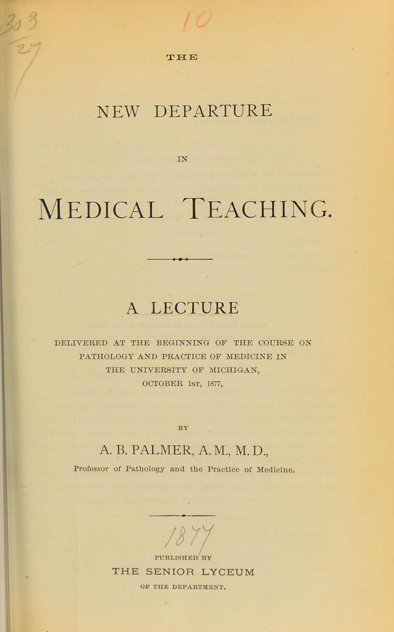 NEW DEPARTURE IN Medical Teaching. A LECTURE DELIVERED AT THE BEGINNING OF THE COURSE ON PATHOLOGY AND PRACTICE OF MEDICINE IN THE UNIVERSITY OF MICHIGAN, OCTOBER 1st, 1877, BY A. B. PALMER, A. M„ M. D., Professor of Pathology and the Practice of Medicine. PUBLISHED BY THE SENIOR LYCEUM OF THE DliPAllTMENT.