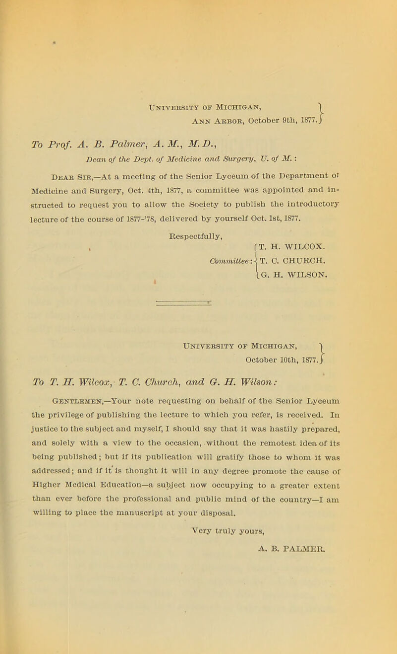 University of Michigan, Ann Arbor, October 9th, 1877. To Prof. A. B. Palmer, A. M., M.D., Dean of the Dept, of Medicine and Surgery, XJ. of M. : Dear Sir,—At a meeting of the Senior Lyceum of the Department oi Medicine and Surgery, Oct. 4th, 1877, a committee was appointed and in- structed to request you to allow the Society to publish the introductory lecture of the course of 1877-’7S, delivered by yourself Oct. 1st, 1877. Respectfully, , fT. H. WILCOX. Committee: 4 T. C. CHURCH. I.G. H. WILSON. University of Michigan, October 10th, 1877. To T. TP. Wilcox, T. C. Church, and G. II. Wilson : Gentlemen,—Your note requesting on behalf of the Senior Lyceum the privilege of publishing the lecture to which you refer, is received. In justice to the subject and myself, I should say that it was hastily prepared, and solely with a view to the occasion, without the remotest idea of its being published; but if its publication will gratify those to whom it was addressed; and if it is thought it will in any degree promote the cause of Higher Medical Education—a subject now occupying to a greater extent than ever before the professional and public mind of the country—I am willing to place the manuscript at your disposal. Very truly yours, A. B. PALMER.