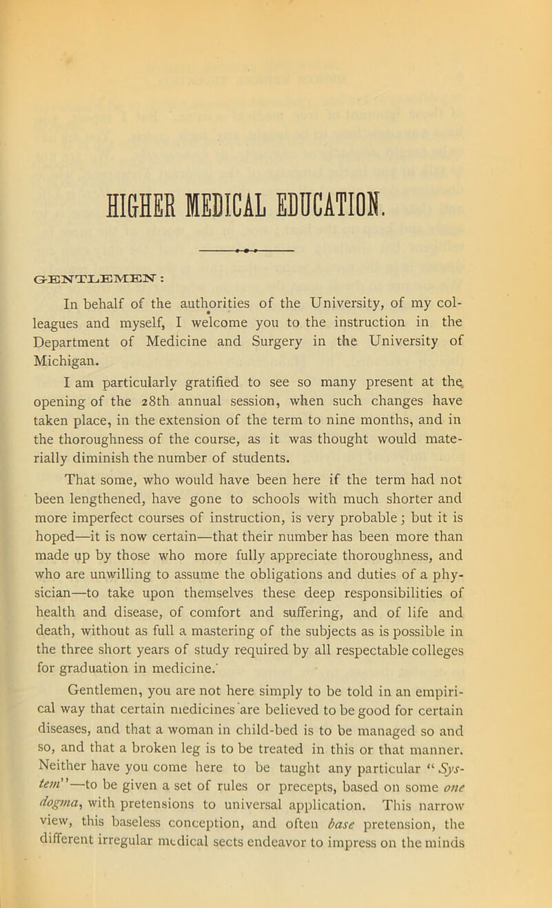 HIGHER MEDICAL EDUCATION. GENTLEMEN : In behalf of the authorities of the University, of my col- leagues and myself, I welcome you to the instruction in the Department of Medicine and Surgery in the University of Michigan. I am particularly gratified to see so many present at the. opening of the 28th annual session, when such changes have taken place, in the extension of the term to nine months, and in the thoroughness of the course, as it was thought would mate- rially diminish the number of students. That some, who would have been here if the term had not been lengthened, have gone to schools with much shorter and more imperfect courses of instruction, is very probable; but it is hoped—it is now certain—that their number has been more than made up by those who more fully appreciate thoroughness, and who are unwilling to assume the obligations and duties of a phy- sician—to take upon themselves these deep responsibilities of health and disease, of comfort and suffering, and of life and death, without as full a mastering of the subjects as is possible in the three short years of study required by all respectable colleges for graduation in medicine.' Gentlemen, you are not here simply to be told in an empiri- cal way that certain medicines are believed to be good for certain diseases, and that a woman in child-bed is to be managed so and so, and that a broken leg is to be treated in this or that manner. Neither have you come here to be taught any particular “ Sys- tem” to be given a set of rules or precepts, based on some one dogma, with pretensions to universal application. This narrow view, this baseless conception, and often base pretension, the different irregular medical sects endeavor to impress on the minds