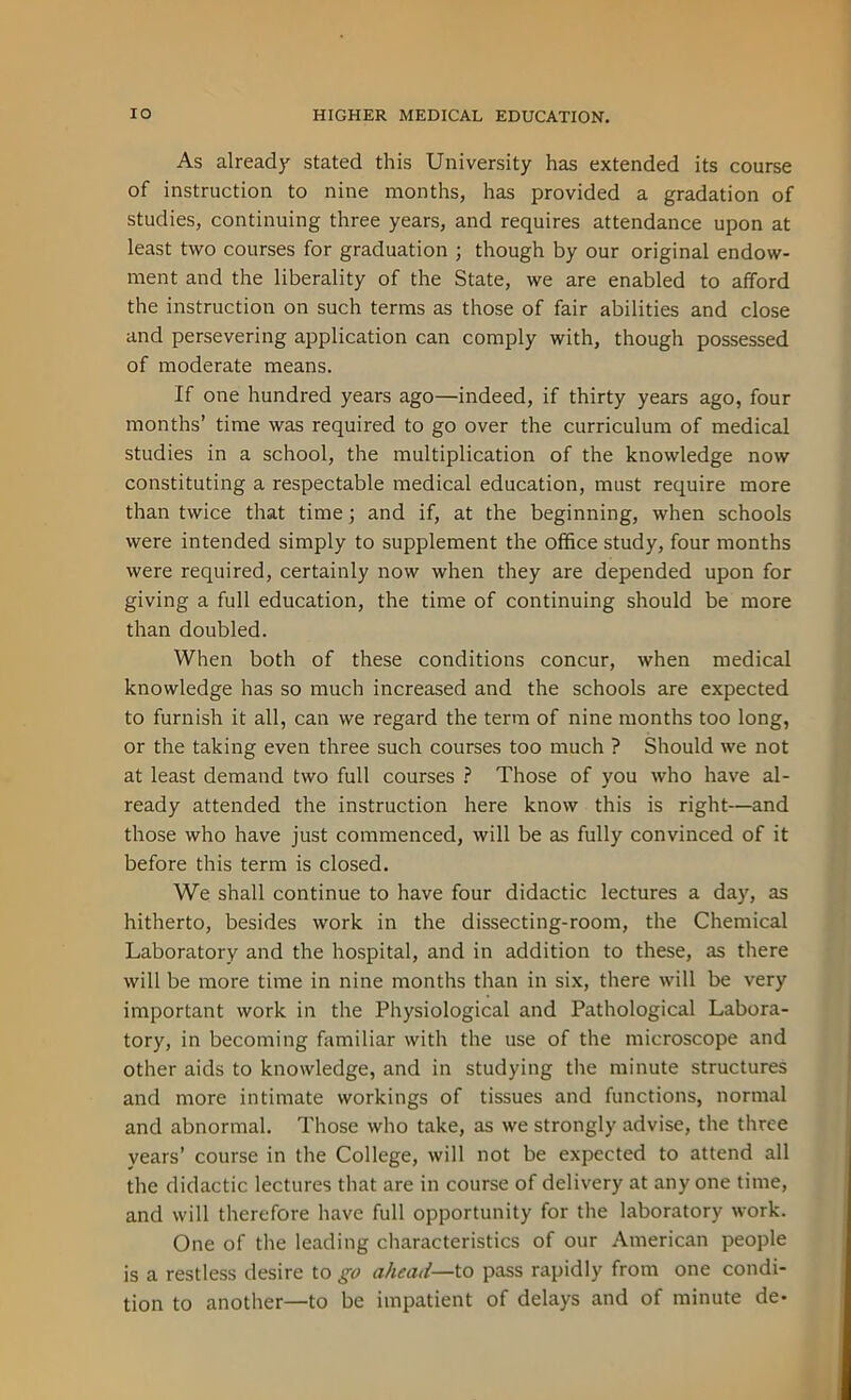 As already stated this University has extended its course of instruction to nine months, has provided a gradation of studies, continuing three years, and requires attendance upon at least two courses for graduation ; though by our original endow- ment and the liberality of the State, we are enabled to afford the instruction on such terms as those of fair abilities and close and persevering application can comply with, though possessed of moderate means. If one hundred years ago—indeed, if thirty years ago, four months’ time was required to go over the curriculum of medical studies in a school, the multiplication of the knowledge now constituting a respectable medical education, must require more than twice that time; and if, at the beginning, when schools were intended simply to supplement the office study, four months were required, certainly now when they are depended upon for giving a full education, the time of continuing should be more than doubled. When both of these conditions concur, when medical knowledge has so much increased and the schools are expected to furnish it all, can we regard the term of nine months too long, or the taking even three such courses too much ? Should we not at least demand two full courses ? Those of you who have al- ready attended the instruction here know this is right—and those who have just commenced, will be as fully convinced of it before this term is closed. We shall continue to have four didactic lectures a day, as hitherto, besides work in the dissecting-room, the Chemical Laboratory and the hospital, and in addition to these, as there will be more time in nine months than in six, there will be very important work in the Physiological and Pathological Labora- tory, in becoming familiar with the use of the microscope and other aids to knowledge, and in studying the minute structures and more intimate workings of tissues and functions, normal and abnormal. Those who take, as we strongly advise, the three years’ course in the College, will not be expected to attend all the didactic lectures that are in course of delivery at any one time, and will therefore have full opportunity for the laboratory work. One of the leading characteristics of our American people is a restless desire to go ahead— to pass rapidly from one condi- tion to another—to be impatient of delays and of minute de-