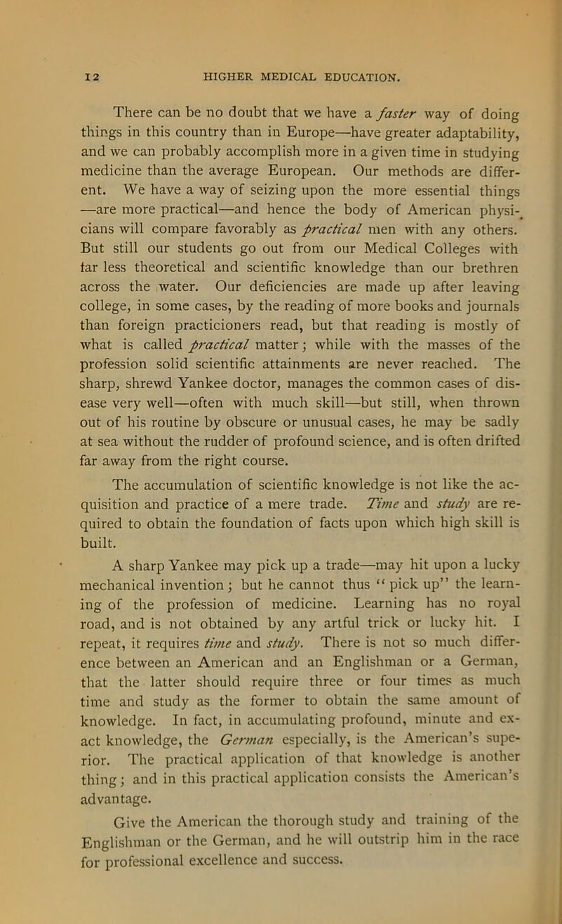 There can be no doubt that we have a faster way of doing things in this country than in Europe—have greater adaptability, and we can probably accomplish more in a given time in studying medicine than the average European. Our methods are differ- ent. We have a way of seizing upon the more essential things —are more practical—and hence the body of American physi- cians will compare favorably as practical men with any others. But still our students go out from our Medical Colleges with far less theoretical and scientific knowledge than our brethren across the water. Our deficiencies are made up after leaving college, in some cases, by the reading of more books and journals than foreign practicioners read, but that reading is mostly of what is called practical matter; while with the masses of the profession solid scientific attainments are never reached. The sharp, shrewd Yankee doctor, manages the common cases of dis- ease very well—often with much skill—but still, when thrown out of his routine by obscure or unusual cases, he may be sadly at sea without the rudder of profound science, and is often drifted far away from the right course. The accumulation of scientific knowledge is not like the ac- quisition and practice of a mere trade. Time and study are re- quired to obtain the foundation of facts upon which high skill is built. A sharp Yankee may pick up a trade—may hit upon a lucky mechanical invention; but he cannot thus “ pick up” the learn- ing of the profession of medicine. Learning has no royal road, and is not obtained by any artful trick or lucky hit. I repeat, it requires time and study. There is not so much differ- ence between an American and an Englishman or a German, that the latter should require three or four times as much time and study as the former to obtain the same amount of knowledge. In fact, in accumulating profound, minute and ex- act knowledge, the German especially, is the American’s supe- rior. The practical application of that knowledge is another thing; and in this practical application consists the American’s advantage. Give the American the thorough study and training of the Englishman or the German, and he will outstrip him in the race for professional excellence and success.