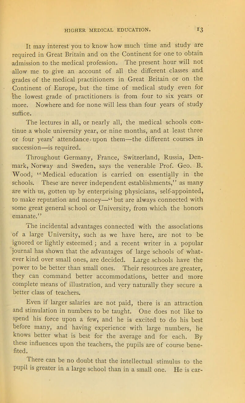 It may interest you to know how much time and study are required in Great Britain and on the Continent for one to obtain admission to the medical profession. The present hour will not allow me to give an account of all the different classes and grades of the medical practitioners in Great Britain or on the Continent of Europe, but the time of medical study even for the lowest grade of practitioners is from four to six years or more. Nowhere and for none will less than four years of study suffice. The lectures in all, or nearly all, the medical schools con- tinue a whole university year, or nine months, and at least three or four years’ attendance < upon them—the different courses in succession—is required. Throughout Germany, France, Switzerland, Russia, Den- mark, Norway and Sweden, says the venerable Prof. Geo. B. Wood, “Medical education is carried on essentially in the schools. These are never independent establishments,” as many are with us, gotten up by enterprising physicians, self-appointed, to make reputation and money—“ but are always connected with some great general school or University, from which the honors emanate.” The incidental advantages connected with the associations of a large University, such as we have here, are not to be ignored or lightly esteemed ; and a recent writer in a popular journal has shown that the advantages of large schools of what- ever kind over small ones, are decided. Large schools have the power to be better than small ones. Their resources are greater, they can command better accommodations, better and more complete means of illustration, and very naturally they secure a better class of teachers. Even if larger salaries are not paid, there is an attraction and stimulation in numbers to be taught. One does not like to spend his force upon a few, and he is excited to do his best before many, and having experience with large numbers, he knows better what is best for the average and for each. By these influences upon the teachers, the pupils are of course bene- fited. There can be no doubt that the intellectual stimulus to the pupil is greater in a large school than in a small one. He is car-