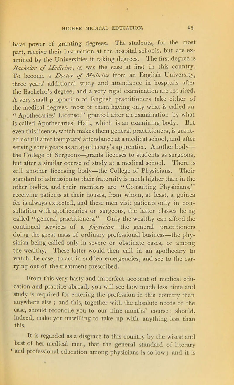 have power of granting degrees. The students, for the most part, receive their instruction at the hospital schools, but are ex- amined by the Universities if taking degrees. The first degree is Bachelor of Medicine, as was the case at first in this country. To become a Doctor of Medicine from an English University, three years’ additional study and attendance in hospitals after the Bachelor’s degree, and a very rigid examination are required. A very small proportion of English practitioners take either of the medical degrees, most of them having only what is called an “ Apothecaries’ License,” granted after an examination by what is called Apothecaries’ Hall, which is an examining body. But even this license, which makes them general practitioners, is grant- ed not till after four years’ attendance at a medical school, and after serving some years as an apothecary’s apprentice. Another body— the College of Surgeons—grants licenses to students as surgeons, but after a similar course of study at a medical school. There is still another licensing body—the College of Physicians. Their standard of admission to their fraternity is much higher than in the other bodies, and their members are “Consulting Physicians,” receiving patients at their houses, from whom, at least, a guinea fee is always expected, and these men visit patients only in con- sultation with apothecaries or surgeons, the latter classes being called “general practitioners.” Only the wealthy can afford the continued services of a physician—the general practitioners doing the great mass of ordinary professional business—the phy- sician being called only in severe or obstinate cases, or among the wealthy. These latter would then call in an apothecary to watch the case, to act in sudden emergencies, and see to the car- rying out of the treatment prescribed. From this very hasty and imperfect account of medical edu- cation and practice abroad, you will see how much less time and study is required for entering the profession in this country than anywhere else ; and this, together with the absolute needs of the case, should reconcile you to our nine months’ course : should, indeed, make you unwilling to take up with anything less than this. It is regarded as a disgrace to this country by the wisest and best of her medical men, that the general standard of literary * and professional education among physicians is so low; and it is