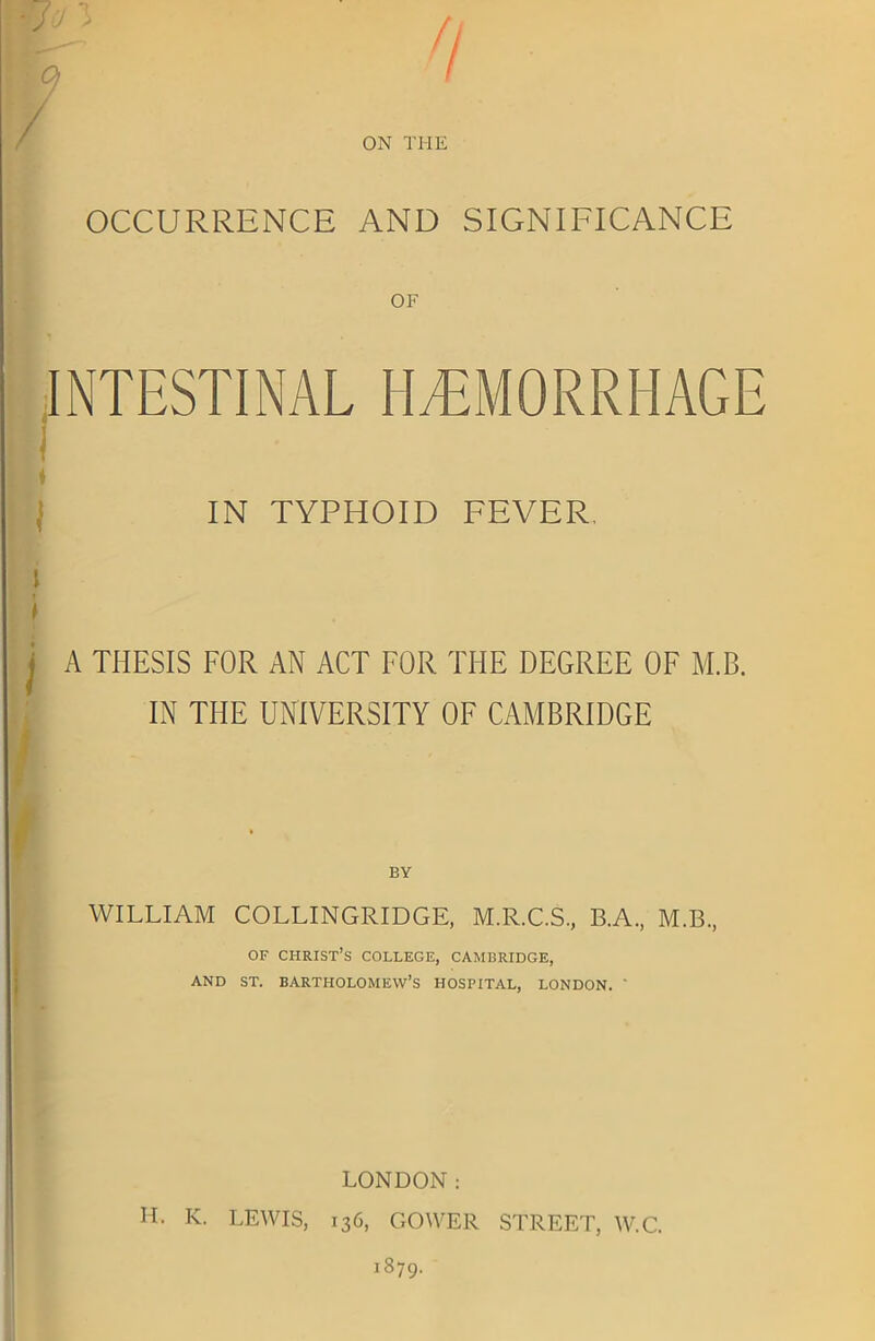 OCCURRENCE AND SIGNIFICANCE INTESTINAL HEMORRHAGE ♦ IN TYPHOID FEVER, l I i * j A THESIS FOR AN ACT FOR THE DEGREE OF M.B. IN THE UNIVERSITY OF CAMBRIDGE l]  BY WILLIAM COLLINGRIDGE, M.R.C.S., B.A., M.B., I of Christ’s college, Cambridge, AND ST. BARTHOLOMEW’S HOSPITAL, LONDON. ' LONDON: H. IC. LEWIS, 136, GOWER STREET, W.C. 1879.