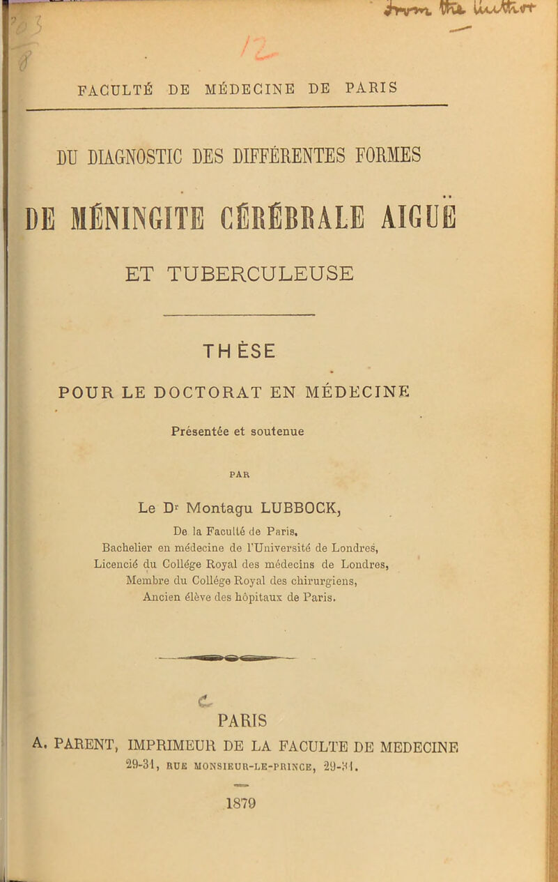 UaaAvI^ y FACULTÉ DE MÉDECINE DE PARIS DU DIAGNOSTIC DES DIFFÉRENTES FORMES DE MÉNINGITE CÉRÉBRALE AIGUË ET TUBERCULEUSE TH ÈSE POUR LE DOCTORAT EN MÉDECINE Présentée et soutenue PAR Le Dr Montagu LUBBOCKj De la Faculté de Paris, Bachelier en médecine de l’Université de Londres, Licencié du Collège Royal des médecins de Londres, Membre du Collège Royal des chirurgiens, Ancien élève des hôpitaux de Paris. c PARIS A. PARENT, IMPRIMEUR DE LA FACULTE DE MEDECINE 29-31, RUE MONSIEUU-LE-PR1NCE, 29-31. 1879