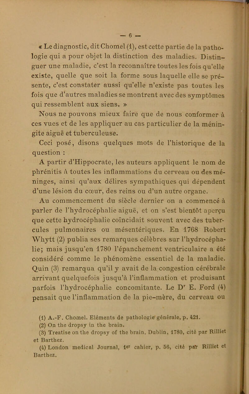 « Le diagnostic, dit Chomel (1), est cette partie de la patho- logie qui a pour objet la distinction des maladies. Distin- guer une maladie, c’est la reconnaître toutes les fois qu’elle existe, quelle que soit la forme sous laquelle elle se pré- sente, c’est constater aussi qu’elle n’existe pas toutes les fois que d’autres maladies se montrent avec des symptômes qui ressemblent aux siens. » Nous ne pouvons mieux faire que de nous conformer à ces vues et de les appliquer au cas particulier de la ménin- gite aiguë et tuberculeuse. Ceci posé, disons quelques mots de l’historique de la question : A partir d’Hippocrate, les auteurs appliquent le nom de phrénitis à toutes les inflammations du cerveau ou des mé- ninges, ainsi qu’aux délires sympathiques qui dépendent d’une lésion du cœur, des reins ou d’un autre organe. Au commencement du siècle dernier on a commencé à parler de l’hydrocéphalie aiguë, et on s’est bientôt aperçu que cette hydrocéphalie coïncidait souvent avec des tuber- cules pulmonaires ou mésentériques. En 1768 Robert Whytt (2) publia ses remarques célèbres sur l’hydrocépha- lie; mais jusqu’en 1780 l’épanchement ventriculaire a été considéré comme le phénomène essentiel de la maladie. Quin (3) remarqua qu’il y avait de la congestion cérébrale arrivant quelquefois jusqu’à l’inflammation et produisant parfois l’hydrocéphalie concomitante. Le Dr E. Ford (4) pensait que l’inflammation de la pie-mère, du cerveau ou (1) A.-F. Chomel. Eléments de pathologie générale, p. 421. (2) On the dropsy in the brain. (3) Treatise on the dropsy of the brain. Dublin, 1780, cité par Rilliet et Barthez. (4) London medical Journal, lcr cahier, p. 56, cité pat Rilliet et Barthez.