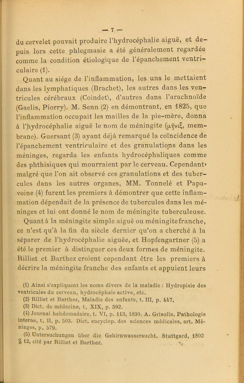 du cervelet pouvait produire l’hydrocéphalie aiguë, et de- puis lors cette phlegmasie a été généralement regardée comme la condition étiologique de l’épanchement ventri- culaire (1). Quant au siège de l’inflammation, les uns le mettaient dans les lymphatiques (Brachet), les autres dans les ven- tricules cérébraux (Coindet), d’autres dans l’arachnoïde (Gaelis, Piorry). M. Senn (2) en démontrant, en 1825, que l’inflammation occupait les mailles de la pie-mère, donna à l’hydrocéphalie aiguë le nom de méningite (pjvtE, mem- brane). Guersant (3) ayant déjà remarqué la coïncidence de l’épanchement ventriculaire et des granulations dans les méninges, regarda les enfants hydrocéphaliques comme des phthisiques qui mourraient par le cerveau. Cependant’ malgré que l’on ait observé ces granulations et des tuber- cules dans les autres organes, MM. Tonnelé et Papa- voine (4) furent les premiers à démontrer que cette inflam- mation dépendait de la présence de tubercules dans les mé- ninges et lui ont donné le nom de méningite tuberculeuse. Quant à la méningite simple aiguë ou méningite franche, ce n’est qu’à la fin du siècle dernier qu’on a cherché à la séparer de l’hydrocéphalie aiguëe, et Hopfengartner (5) a été le premier à distinguer ces deux formes de méningite. Rilliet et Barthez croient cependant être les premiers à décrire la méningite franche des enfants et appuient leurs (1) Ainsi s’expliquent les noms divers de la maladie : Hydropisie des ventricules du cerveau, hydrocéphale active, etc. (2) Rilliet et Barthez, Maladie des enfants, t. III, p. 447. (3) Dict. de médecine, t. XIX, p. 392. (4) Journal hebdomadaire, t. VI, p. 113, 1830. A. Grisolle. Pathologie interne, t. II, p. 503. Dict. encyclop. des sciences médicales, art. Mé- ninges, p. 579. (5) Untersuchungen über die Gehirnwassersucht. Stuttgard, 1802 S 12, cité par Rilliet et Barthez. ■».