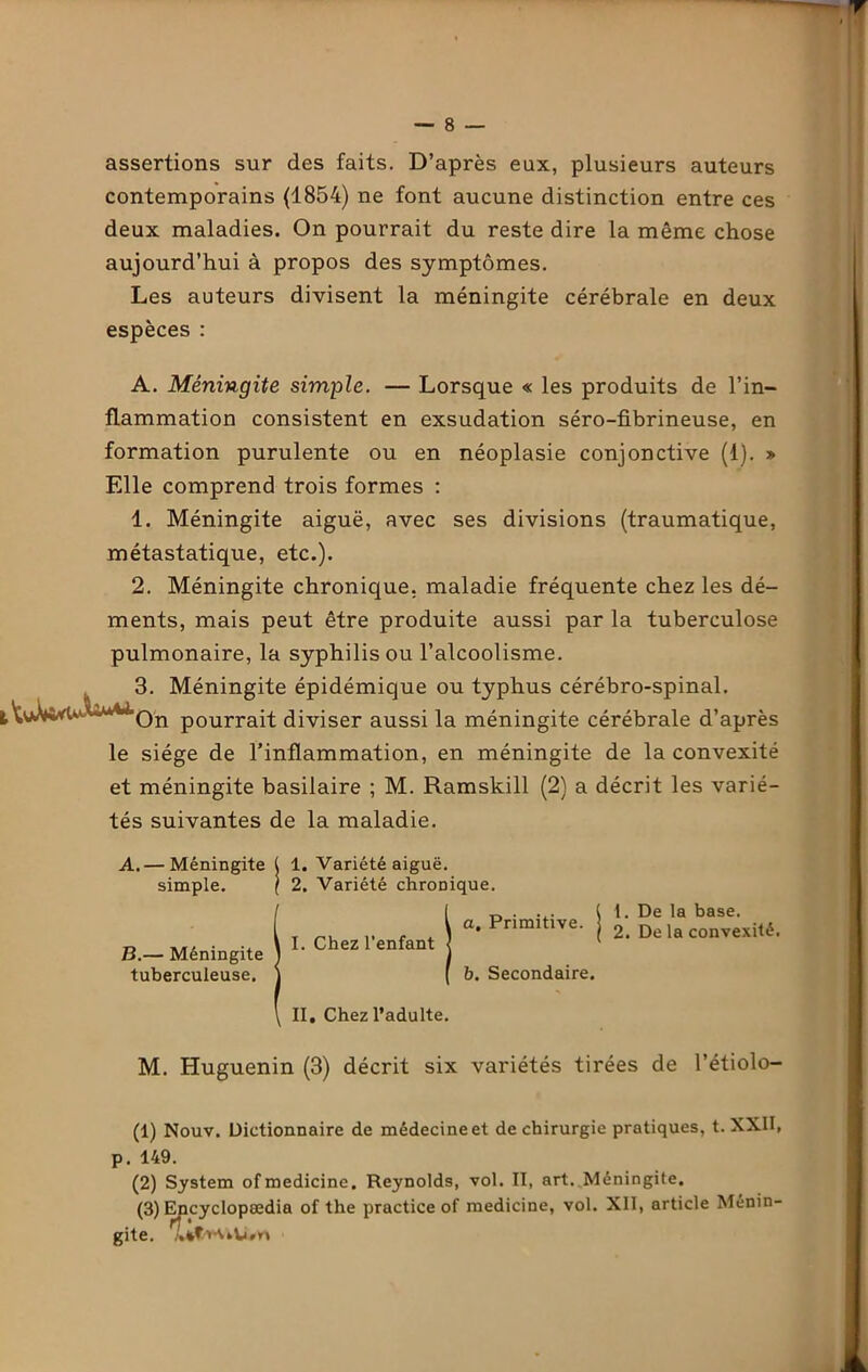 assertions sur des faits. D’après eux, plusieurs auteurs contemporains (1854) ne font aucune distinction entre ces deux maladies. On pourrait du reste dire la même chose aujourd’hui à propos des symptômes. Les auteurs divisent la méningite cérébrale en deux espèces : A. Méningite simple. — Lorsque « les produits de l’in- flammation consistent en exsudation séro-fibrineuse, en formation purulente ou en néoplasie conjonctive (1). ■» Elle comprend trois formes : 1. Méningite aiguë, avec ses divisions (traumatique, métastatique, etc.). 2. Méningite chronique, maladie fréquente chez les dé- ments, mais peut être produite aussi par la tuberculose pulmonaire, la syphilis ou l’alcoolisme. 3. Méningite épidémique ou typhus cérébro-spinal. tWWv-u -Qn p0urrai-t; diviser aussi la méningite cérébrale d’après le siège de l’inflammation, en méningite de la convexité et méningite basilaire ; M. Ramskill (2) a décrit les varié- tés suivantes de la maladie. A. — Méningite ( 1. Variété aiguë. simple. ( 2. Variété chronique. Il a. Primitive. I. Chez l’enfant < I ( b. Secondaire. II. Chez l’adulte. 1. De la base. 2. De la convexité. M. Huguenin (3) décrit six variétés tirées de l’étiolo- (1) Nouv. Dictionnaire de médecine et de chirurgie pratiques, t. XXII, p. 149. (2) System ofmedicine. Reynolds, vol. II, art. Méningite. (3) Encyclopædia of the practice of medicine, vol. XII, article Ménin- gite.