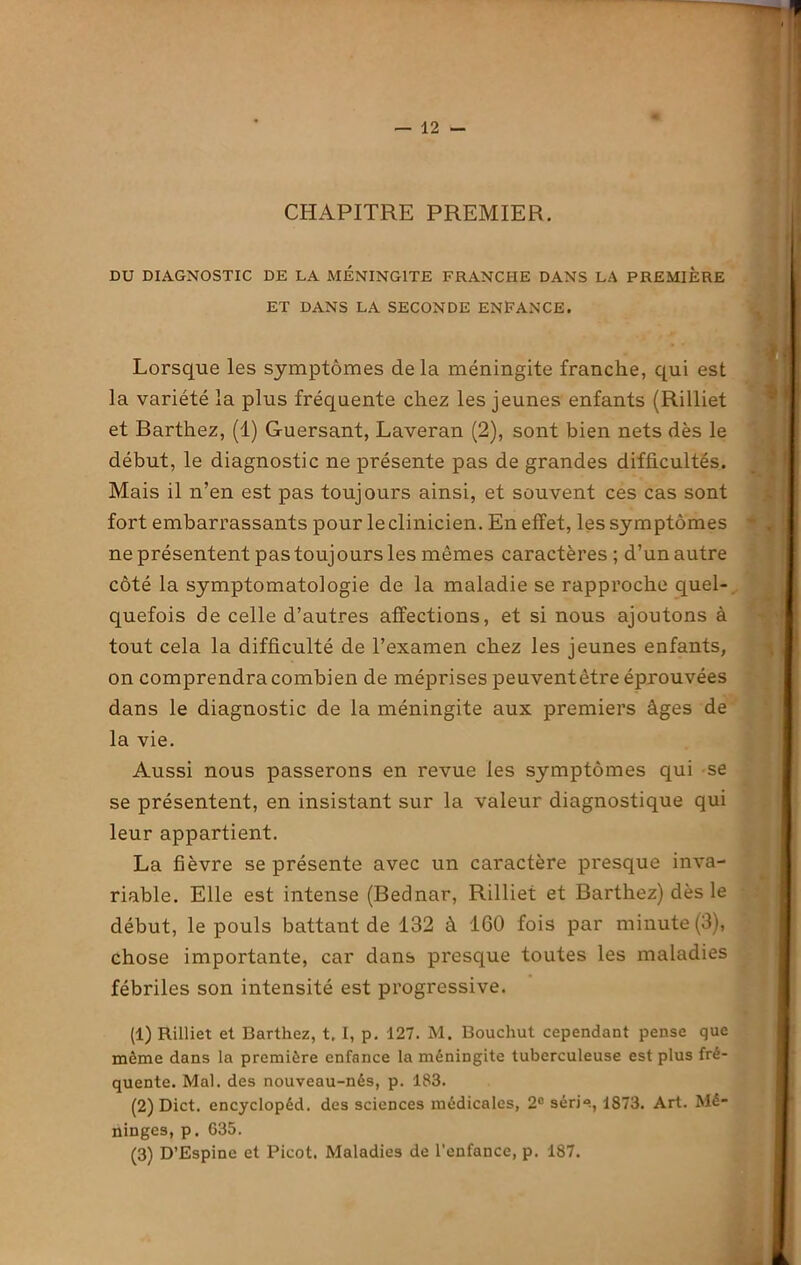 — 12 - CHAPITRE PREMIER. DU DIAGNOSTIC DE LA MENINGITE FRANCHE DANS LA PREMIÈRE ET DANS LA SECONDE ENFANCE. Lorsque les symptômes delà méningite franche, qui est la variété la plus fréquente chez les jeunes enfants (Rilliet et Barthez, (1) Guersant, Laveran (2), sont bien nets dès le début, le diagnostic ne présente pas de grandes difficultés. Mais il n’en est pas toujours ainsi, et souvent ces cas sont fort embarrassants pour le clinicien. En effet, les symptômes ne présentent pastoujoursles mêmes caractères ; d’un autre côté la symptomatologie de la maladie se rapproche quel- quefois de celle d’autres affections, et si nous ajoutons à tout cela la difficulté de l’examen chez les jeunes enfants, on comprendra combien de méprises peuventètre éprouvées dans le diagnostic de la méningite aux premiers âges de la vie. Aussi nous passerons en revue les symptômes qui se se présentent, en insistant sur la valeur diagnostique qui leur appartient. La fièvre se présente avec un caractère presque inva- riable. Elle est intense (Bednar, Rilliet et Barthez) dès le début, le pouls battant de 132 à 160 fois par minute (3), chose importante, car dans presque toutes les maladies fébriles son intensité est progressive. (1) Rilliet et Barthez, t. I, p. 127. M. Bouchut cependant pense que môme dans la première enfance la méningite tuberculeuse est plus fré- quente. Mal. des nouveau-nés, p. 183. (2) Dict. encyclopéd. des sciences médicales, 2e série, 1873. Art. Mé- ninges, p. 635.