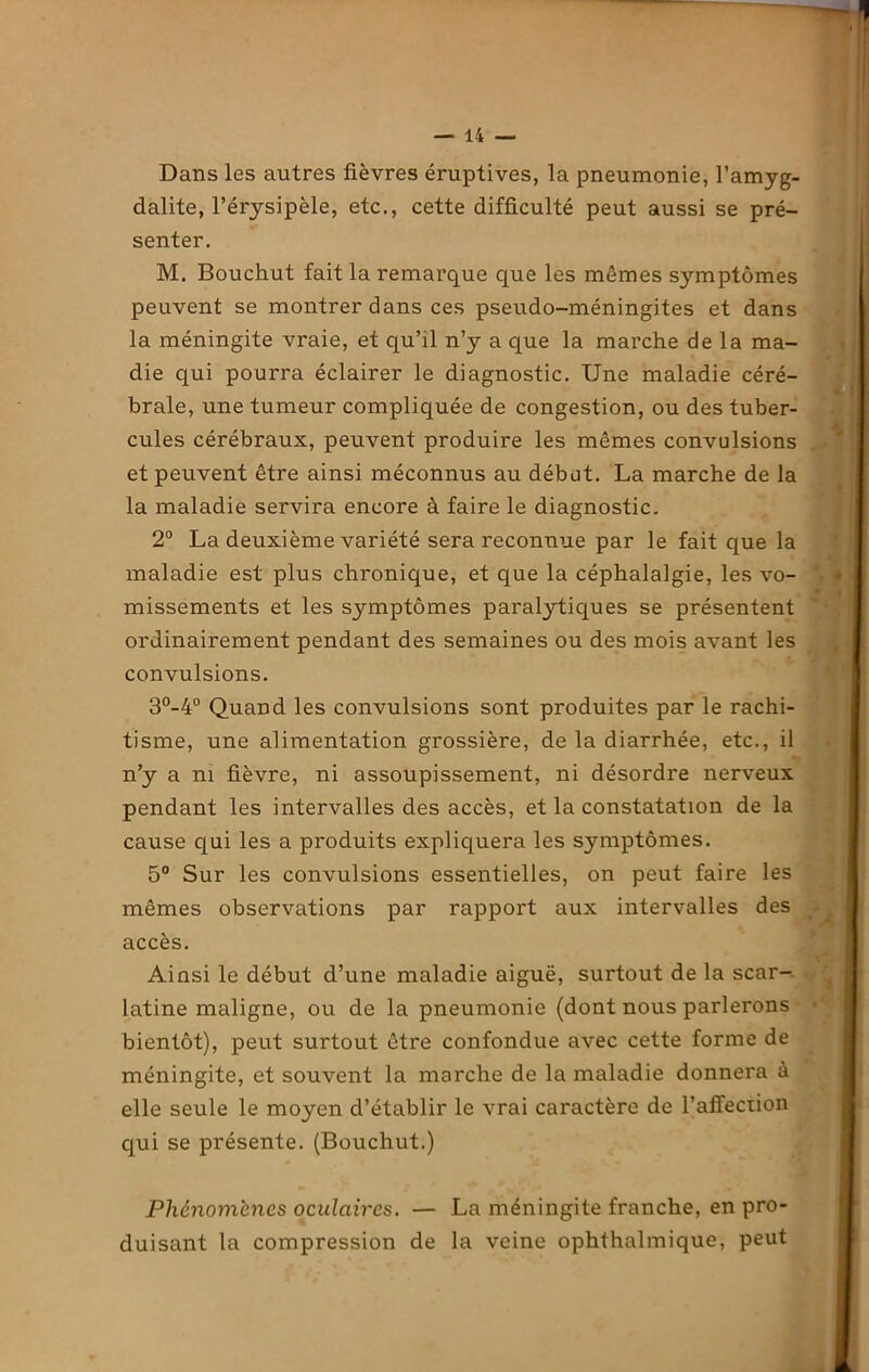 Dans les autres lièvres éruptives, la pneumonie, l’amyg- dalite, l’érysipèle, etc., cette difficulté peut aussi se pré- senter. M. Bouchut fait la remarque que les mômes symptômes peuvent se montrer dans ces pseudo-méningites et dans la méningite vraie, et qu’il n’y a que la marche de la ma- die qui pourra éclairer le diagnostic. Une maladie céré- brale, une tumeur compliquée de congestion, ou des tuber- cules cérébraux, peuvent produire les mêmes convulsions et peuvent être ainsi méconnus au début. La marche de la la maladie servira encore à faire le diagnostic. 2° La deuxième variété sera reconnue par le fait que la maladie est plus chronique, et que la céphalalgie, les vo- missements et les symptômes paralytiques se présentent ordinairement pendant des semaines ou des mois avant les convulsions. 3°_4° Quand les convulsions sont produites par le rachi- tisme, une alimentation grossière, de la diarrhée, etc., il n’y a ni fièvre, ni assoupissement, ni désordre nerveux pendant les intervalles des accès, et la constatation de la cause qui les a produits expliquera les symptômes. 5° Sur les convulsions essentielles, on peut faire les mêmes observations par rapport aux intervalles des accès. Ainsi le début d’une maladie aiguë, surtout de la scar- latine maligne, ou de la pneumonie (dont nous parlerons bientôt), peut surtout être confondue avec cette forme de méningite, et souvent la marche de la maladie donnera à elle seule le moyen d’établir le vrai caractère de l’alfection qui se présente. (Bouchut.) Phénomènes oculaires. — La méningite franche, en pro- duisant la compression de la veine ophthalmique, peut