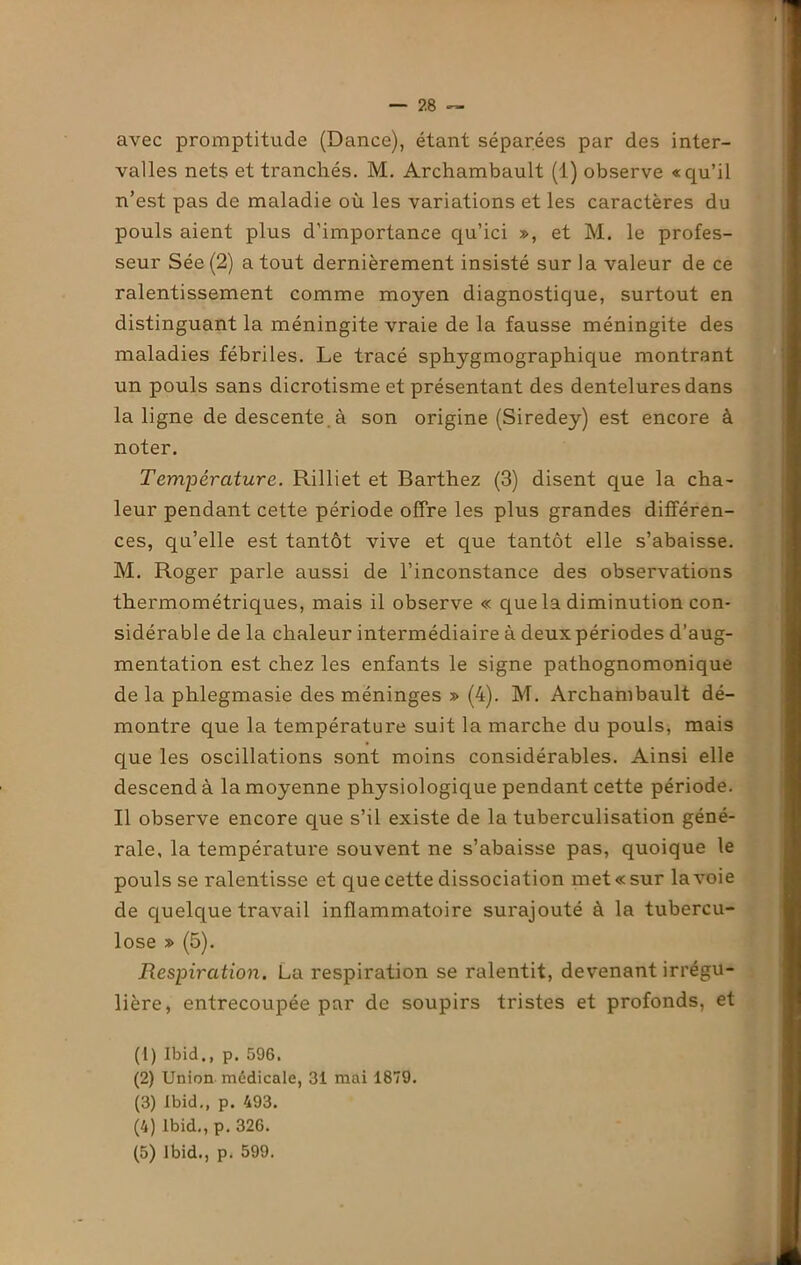 avec promptitude (Dance), étant séparées par des inter- valles nets et tranchés. M. Archambault (1) observe «qu’il n’est pas de maladie où les variations et les caractères du pouls aient plus d’importance qu’ici », et M. le profes- seur Sée (2) a tout dernièrement insisté sur la valeur de ce ralentissement comme moyen diagnostique, surtout en distinguant la méningite vraie de la fausse méningite des maladies fébriles. Le tracé sphygmographique montrant un pouls sans dicrotisme et présentant des dentelures dans la ligne de descente, à son origine (Siredey) est encore à noter. Température. Rilliet et Barthez (3) disent que la cha- leur pendant cette période offre les plus grandes différen- ces, qu’elle est tantôt vive et que tantôt elle s’abaisse. M. Roger parle aussi de l’inconstance des observations thermométriques, mais il observe « que la diminution con- sidérable de la chaleur intermédiaire à deux périodes d’aug- mentation est chez les enfants le signe pathognomonique de la phlegmasie des méninges » (4). M. Archambault dé- montre que la température suit la marche du pouls, mais que les oscillations sont moins considérables. Ainsi elle descend à la moyenne physiologique pendant cette période. Il observe encore que s’il existe de la tuberculisation géné- rale, la température souvent ne s’abaisse pas, quoique le pouls se ralentisse et que cette dissociation met «sur la voie de quelque travail inflammatoire surajouté à la tubercu- lose » (5). Respiration. La respiration se ralentit, devenant irrégu- lière, entrecoupée par de soupirs tristes et profonds, et (1) Ibid., p. 596. (2) Union médicale, 31 mai 1879. (3) Ibid., p. 493. (4) Ibid., p. 326.