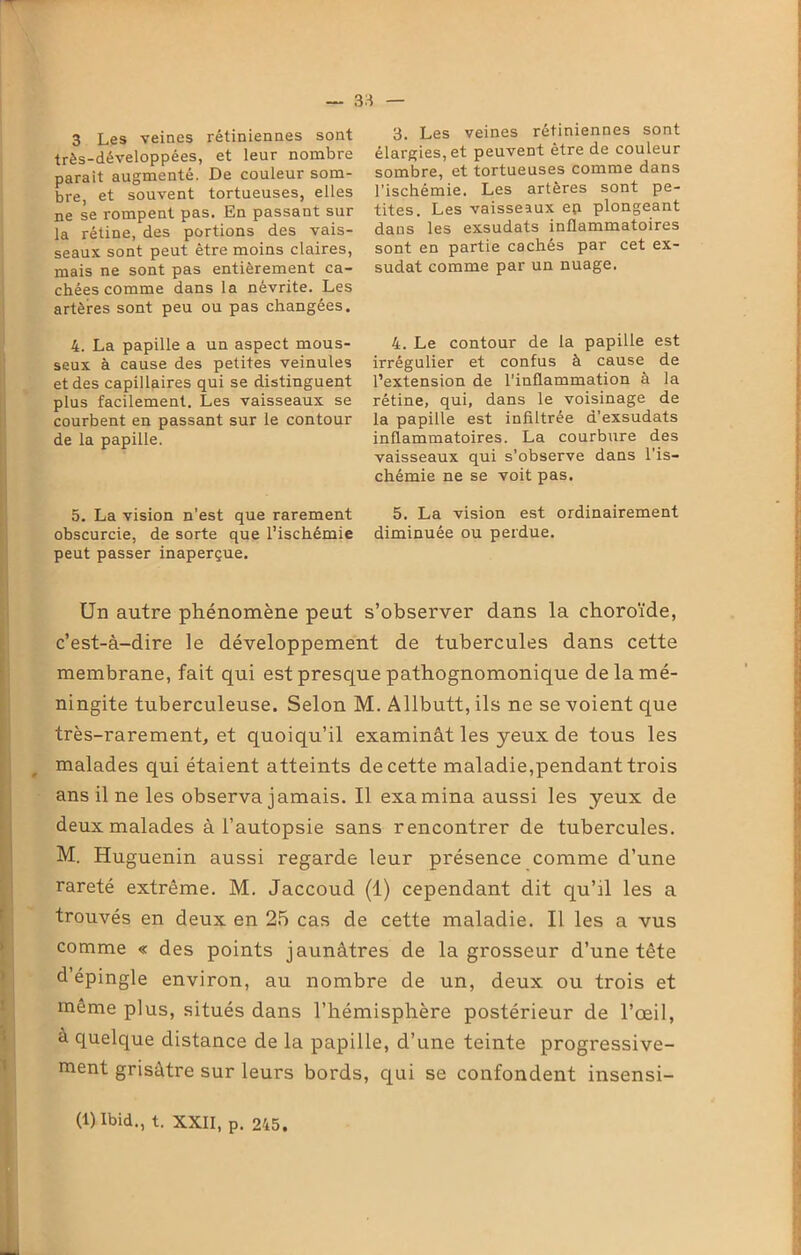 3 Les veines rétiniennes sont très-développées, et leur nombre parait augmenté. De couleur som- bre, et souvent tortueuses, elles ne se rompent pas. En passant sur la rétine, des portions des vais- seaux sont peut être moins claires, mais ne sont pas entièrement ca- chées comme dans la névrite. Les artères sont peu ou pas changées. 4. La papille a un aspect mous- seux à cause des petites veinules et des capillaires qui se distinguent plus facilement. Les vaisseaux se courbent en passant sur le contour de la papille. 5. La vision n'est que rarement obscurcie, de sorte que l’ischémie peut passer inaperçue. 3. Les veines rétiniennes sont élargies, et peuvent être de couleur sombre, et tortueuses comme dans l’ischémie. Les artères sont pe- tites. Les vaisseaux ep plongeant dans les exsudats inflammatoires sont en partie cachés par cet ex- sudât comme par un nuage. 4. Le contour de la papille est irrégulier et confus à cause de l’extension de l’inflammation à la rétine, qui, dans le voisinage de la papille est infiltrée d’exsudats inflammatoires. La courbure des vaisseaux qui s’observe dans l’is- chémie ne se voit pas. 5. La vision est ordinairement diminuée ou perdue. Un autre phénomène peut s’observer dans la choroïde, c’est-à-dire le développement de tubercules dans cette membrane, fait qui est presque pathognomonique de la mé- ningite tuberculeuse. Selon M. Allbutt, ils ne se voient que très-rarement, et quoiqu’il examinât les yeux de tous les malades qui étaient atteints de cette maladie,pendant trois ans il ne les observa jamais. Il examina aussi les yeux de deux malades à l’autopsie sans rencontrer de tubercules. M. Huguenin aussi regarde leur présence comme d’une rareté extrême. M. Jaccoud (1) cependant dit qu’il les a trouvés en deux en 25 cas de cette maladie. Il les a vus comme « des points jaunâtres de la grosseur d’une tête d’épingle environ, au nombre de un, deux ou trois et même plus, situés dans l’hémisphère postérieur de l’œil, à quelque distance de la papille, d’une teinte progressive- ment grisâtre sur leurs bords, qui se confondent insensi- (1) Ibid., t. XXII, p. 245.