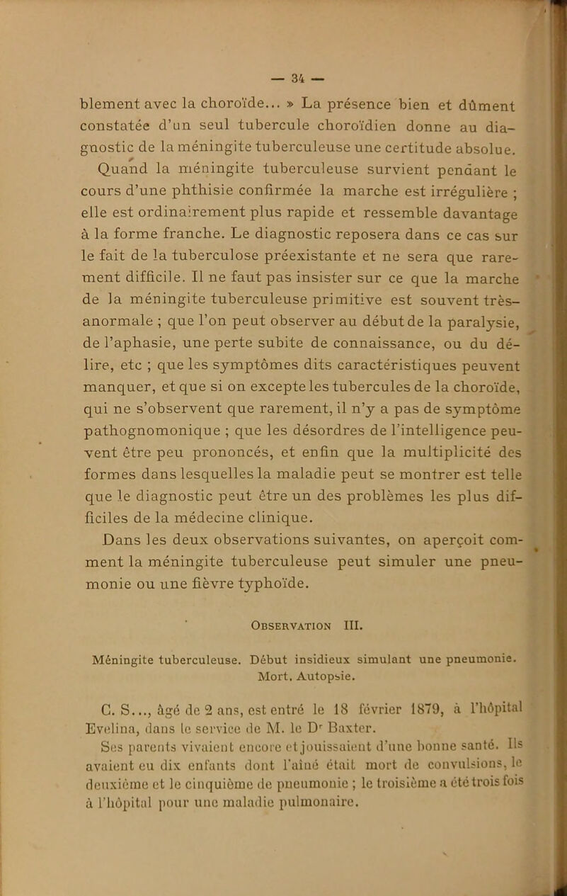 blement avec la choroïde... » La présence bien et dûment constatée d’un seul tubercule choroïdien donne au dia- gnostic de la méningite tuberculeuse une cex'titude absolue. Quand la méningite tuberculeuse survient pendant le cours d’une phthisie confirmée la marche est irrégulière ; elle est ordinairement plus rapide et ressemble davantage à la forme franche. Le diagnostic reposera dans ce cas sur le fait de la tuberculose préexistante et ne sera que rare- ment difficile. Il ne faut pas insister sur ce que la marche de la méningite tuberculeuse primitive est souvent très- anormale ; que l’on peut observer au début de la paratysie, de l’aphasie, une perte subite de connaissance, ou du dé- lire, etc ; que les sjmiptômes dits caractéristiques peuvent manquer, et que si on excepte les tubercules de la choroïde, qui ne s’observent que rarement, il n’y a pas de symptôme pathognomonique ; que les désordres de l’intelligence peu- vent être peu prononcés, et enfin que la multiplicité des formes dans lesquelles la maladie peut se montrer est telle que le diagnostic peut être un des problèmes les plus dif- ficiles de la médecine clinique. Dans les deux observations suivantes, on aperçoit com- ment la méningite tuberculeuse peut simuler une pneu- monie ou une fièvre t}rphoïde. Observation III. Méningite tuberculeuse. Début insidieux simulant une pneumonie. Mort. Autopsie. C. S..., âgé de 2 ans, est entré le 18 février 1879, à l’hôpital Evelina, dans le service de M. le Dr Baxter. Ses parents vivaient encore et jouissaient d’une bonne santé. Ils avaient eu dix enfants dont l’aîné était mort de convulsions, le deuxième et le cinquième de pneumonie ; le troisième a été trois fois à l’hôpital pour une maladie pulmonaire.