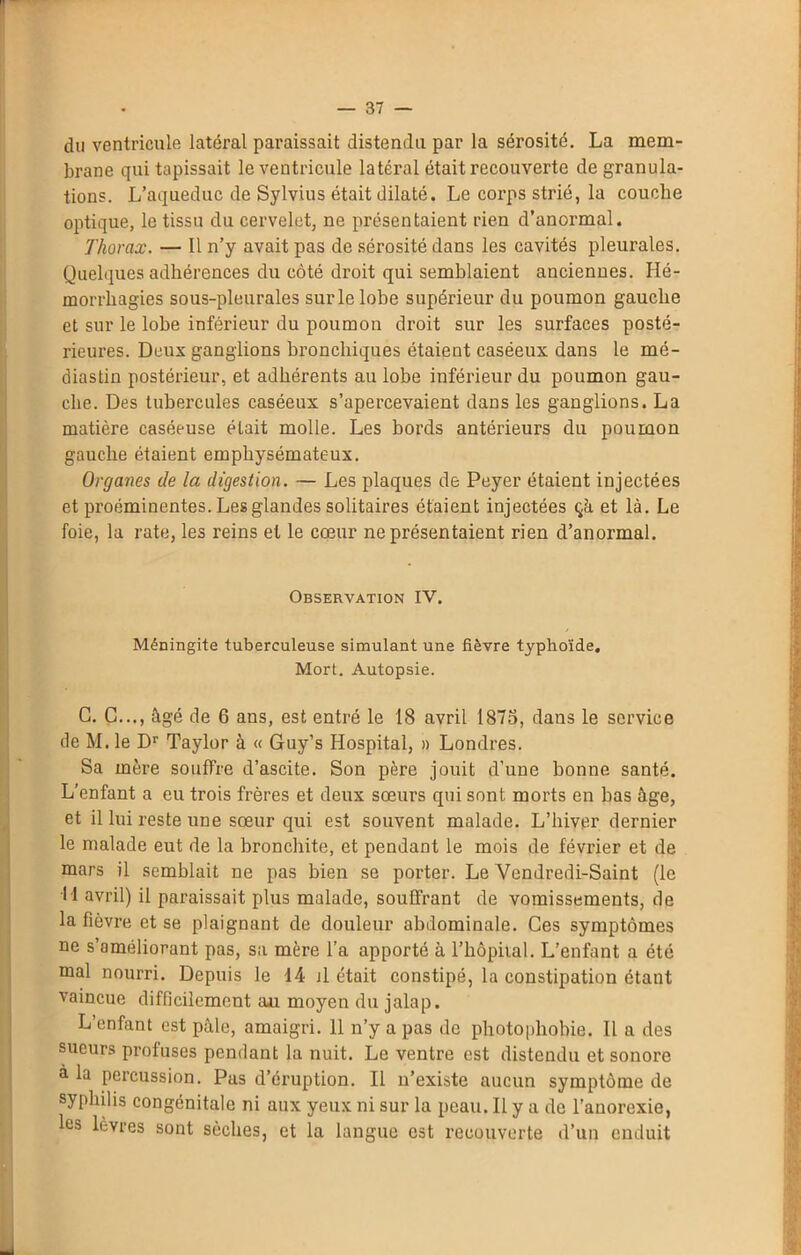 du ventricule latéral paraissait distendu par la sérosité. La mem- brane qui tapissait le ventricule latéral était recouverte de granula- tions. L’aqueduc de Sylvius était dilaté. Le corps strié, la couche optique, le tissu du cervelet, ne présentaient rien d’anormal. Thorax. — Il n’y avait pas de sérosité dans les cavités pleurales. Quelques adhérences du côté droit qui semblaient anciennes. Hé- morrhagies sous-pleurales sur le lobe supérieur du poumon gauche et sur le lobe inférieur du poumon droit sur les surfaces posté- rieures. Deux ganglions bronchiques étaient caséeux dans le mé- diastin postérieur, et adhérents au lobe inférieur du poumon gau- che. Des tubercules caséeux s’apercevaient dans les ganglions. La matière caséeuse était molle. Les bords antérieurs du poumon gauche étaient emphysémateux. Organes de la digestion. — Les plaques de Peyer étaient injectées et proéminentes. Les glandes solitaires étaient injectées çà et là. Le foie, la rate, les reins et le cœur ne présentaient rien d’anormal. Observation IV. Méningite tuberculeuse simulant une fièvre typhoïde. Mort. Autopsie. G. C..., âgé de 6 ans, est entré le 18 avril 1875, dans le service de M. le Dr Taylor à « Guy’s Hospital, » Londres. Sa mère souffre d’ascite. Son père jouit d'une bonne santé. L’enfant a eu trois frères et deux sœurs qui sont morts en bas âge, et il lui reste une sœur qui est souvent malade. L’hiver dernier le malade eut de la bronchite, et pendant le mois de février et de mars il semblait ne pas bien se porter. Le Vendredi-Saint (le I l avril) il paraissait plus malade, souffrant de vomissements, de la fièvre et se plaignant de douleur abdominale. Ces symptômes ne s’améliorant pas, sa mère l’a apporté à l’hôpital. L’enfant a été mal nourri. Depuis le 14 il était constipé, la constipation étant vaincue difficilement aj.t moyen du jalap. L’enfant est pâle, amaigri. Il n’y a pas de photophobie. Il a des sueurs profuses pendant la nuit. Le ventre est distendu et sonore à la percussion. Pas d’éruption. Il n’existe aucun symptôme de syphilis congénitale ni aux yeux ni sur la peau. Il y a de l’anorexie, les lèvres sont sèches, et la langue est recouverte d’un enduit