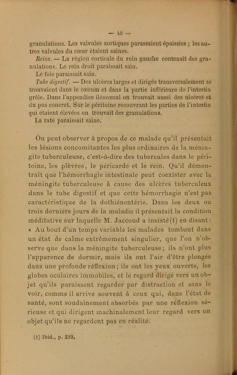 granulations. Les valvules aortiques parassaient épaissies ; les au- tres valvules du cœur étaient saines. Reins. — La région corticale du rein gauche contenait des gra- nulations. Le rein droit paraissait sain. Le foie paraissait sain. Tube digestif. — Des ulcères larges et dirigés transversalement se trouvaient dans le cæcum et dans la partie inférieure de l’intestin grêle. Dans l’appendice iléocœcal on trouvait aussi des ulcères et du pus concret. Sur le péritoine recouvrant les parties de l’intestin qui étaient élevées on trouvait des granulations. La rate paraissait saine. On peut observer à propos de ce malade qu’il présentait les lésions concomitantes les plus ordinaires de la ménin- gite tuberculeuse, c’est-à-dire des tubercules dans le péri- toine, les plèvres, le péricarde et le rein. Qu’il démon- trait que l’hémorrhagie intestinale peut coexister avec la méningite tuberculeuse à cause des ulcères tuberculeux dans le tube digestif et que cette hémorrhagie n’est pas caractéristique de la dothiénentérie. Dans les deux ou trois derniers jours de la maladie il présentait la condition méditative sur laquelle M. Jaccoud a insisté (1) en disant : « Au bout d’un temps variable les malades tombent dans un état de calme extrêmement singulier, que l’on n’ob- serve que dans la méningite tuberculeuse; ils n’ont plus l’apparence de dormir, mais ils ont l’air d’être plongés dans une profonde réflexion ; ils ont les yeux ouverts, les globes oculaires immobiles, et le regard dirigé vers un ob- jet qu’ils paraissent regarder par distraction et sans le voir, comme il arrive souvent à ceux qui, dans l’état de santé, sont soudainement absorbés par une réflexion sé- rieuse et qui dirigent machinalement leur regard vers un objet qu’ils ne regardent pas en réalité. (1) Ibid., p. 239*