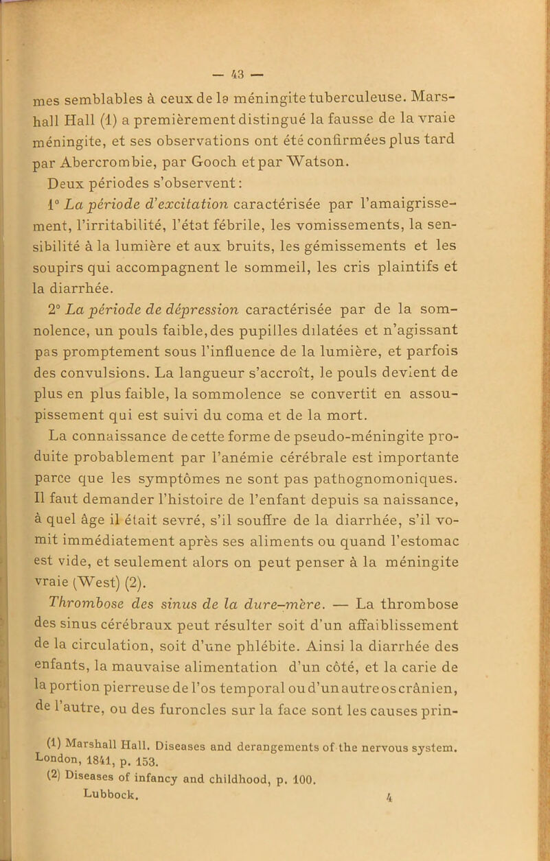 mes semblables à ceux de la méningite tuberculeuse. Mars- hall Hall (1) a premièrement distingué la fausse de la vraie méningite, et ses observations ont été confirmées plus tard par Abercrombie, par Gooch etpar Watson. Deux périodes s’observent: 10 La période d’excitation caractérisée par l’amaigrisse- ment, l’irritabilité, l’état fébrile, les vomissements, la sen- sibilité à la lumière et aux bruits, les gémissements et les soupirs qui accompagnent le sommeil, les cris plaintifs et la diarrhée. 2° La période de dépression caractérisée par de la som- nolence, un pouls faible,des pupilles dilatées et n’agissant pas promptement sous l’influence de la lumière, et parfois des convulsions. La langueur s’accroît, le pouls devient de plus en plus faible, la sommolence se convertit en assou- pissement qui est suivi du coma et de la mort. La connaissance de cette forme de pseudo-méningite pro- duite probablement par l’anémie cérébrale est importante parce que les symptômes ne sont pas pathognomoniques. Il faut demander l’histoire de l’enfant depuis sa naissance, à quel âge il était sevré, s’il souffre de la diarrhée, s’il vo- mit immédiatement après ses aliments ou quand l’estomac est vide, et seulement alors on peut penser à la méningite vraie (West) (2). Thrombose des sinus de la dure-mère. — La thrombose des sinus cérébraux peut résulter soit d’un affaiblissement de la circulation, soit d’une phlébite. Ainsi la diarrhée des enfants, la mauvaise alimentation d’un côté, et la carie de la portion pierreuse de l’os temporal oud’unautreoscrànien, de 1 autre, ou des furoncles sur la face sont les causes prin- (1) Marshall Hall. Diseases and dérangements of the nervous System. London, 1841, p. 153. (2) Diseases of infancy and childhood, p. 100. Lubbock. 4