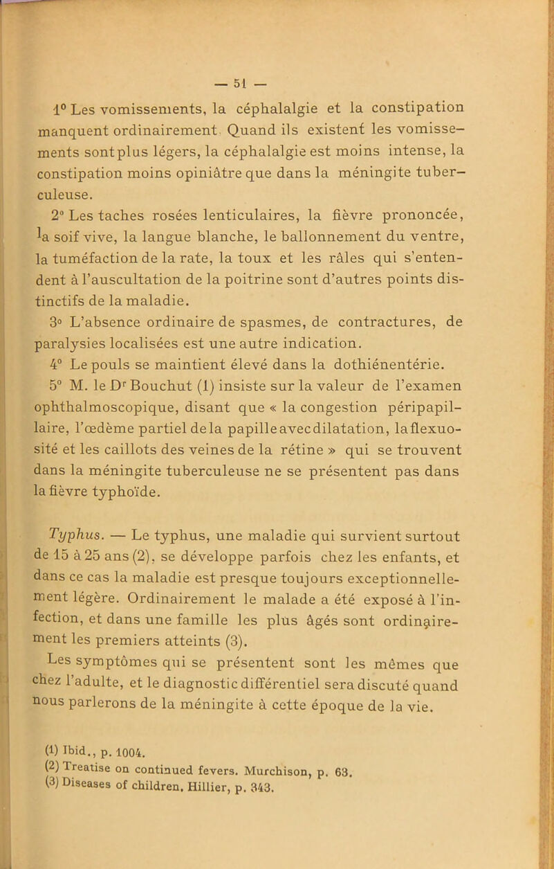 1° Les vomissements, la céphalalgie et la constipation manquent ordinairement Quand ils existent les vomisse- ments sontplus légers, la céphalalgie est moins intense, la constipation moins opiniâtre que dans la méningite tuber- culeuse. 2° Les taches rosées lenticulaires, la fièvre prononcée, la soif vive, la langue blanche, le ballonnement du ventre, la tuméfaction de la rate, la toux et les râles qui s’enten- dent à l’auscultation de la poitrine sont d’autres points dis- tinctifs de la maladie. 3° L’absence ordinaire de spasmes, de contractures, de paralysies localisées est une autre indication. 4° Le pouls se maintient élevé dans la dothiénentérie. 5° M. le Dr Bouchut (1) insiste sur la valeur de l’examen ophthalmoscopique, disant que « la congestion péripapil- laire, l’œdème partiel delà papilleavecdilatation, laflexuo- sité et les caillots des veines de la rétine » qui se trouvent dans la méningite tuberculeuse ne se présentent pas dans la fièvre typhoïde. Typhus. — Le typhus, une maladie qui survient surtout de 15 à 25 ans (2), se développe parfois chez les enfants, et dans ce cas la maladie est presque toujours exceptionnelle- ment légère. Ordinairement le malade a été exposé à l’in- fection, et dans une famille les plus âgés sont ordinaire- ment les premiers atteints (3). Les symptômes qui se présentent sont les mômes que chez l’adulte, et le diagnostic différentiel sera discuté quand nous parlerons de la méningite à cette époque de la vie. (1) Ibid., p. 1004. (2) Treatise on continued fevers. Murchison, p. 63. (3) Diseases of children. Hillier, p. 343.
