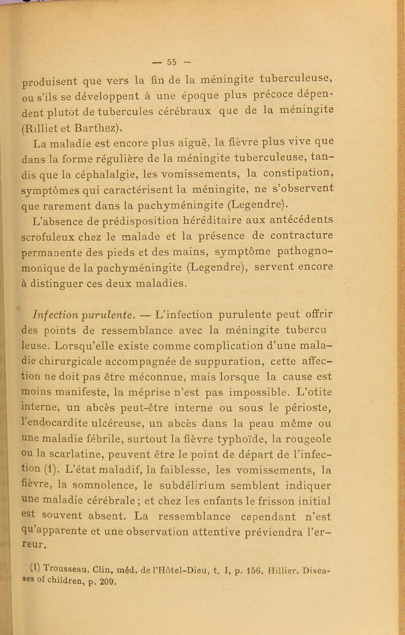 produisent que vers la fin de la méningite tuberculeuse, ou s’ils se développent à une époque plus précoce dépen- dent plutôt de tubercules cérébraux que de la méningite (Rilliet et Barthez). La maladie est encore plus aiguë, la fièvre plus vive que dans la forme régulière de la méningite tuberculeuse, tan- dis que la céphalalgie, les vomissements, la constipation, symptômes qui caractérisent la méningite, ne s’observent que rarement dans la pachyméningite (Legendre). L’absence de prédisposition héréditaire aux antécédents scrofuleux chez le malade et la présence de contracture permanente des pieds et des mains, symptôme pathogno- monique de la pachyméningite (Legendre), servent encore à distinguer ces deux maladies. Infection purulente. —L’infection purulente peut offrir des points de ressemblance avec la méningite tubercu leuse. Lorsqu’elle existe comme complication d’une mala- die chirurgicale accompagnée de suppuration, cette affec- tion ne doit pas être méconnue, mais lorsque la cause est moins manifeste, la méprise n’est pas impossible. L’otite interne, un abcès peut-être interne ou sous le périoste, l’endocardite ulcéreuse, un abcès dans la peau même ou une maladie fébrile, surtout la fièvre typhoïde, la rougeole ou la scarlatine, peuvent être le point de départ de l’infec- tion (1). L’état maladif, la faiblesse, les vomissements, la fièvre, la somnolence, le subdélirium semblent indiquer une maladie cérébrale ; et chez les enfants le frisson initial est souvent absent. La ressemblance cependant n’est qu apparente et une observation attentive préviendra l’er- reur. (1) Trousseau. Clin, méd. de THôtel-Dieu, t. I, p. i56. Millier. Disea- ses ol children, p. 209.