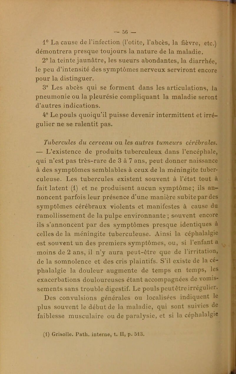 1° La cause de l’infection (l’otite, l’abcès, la fièvre, etc.) démontrera presque toujours la nature de la maladie. 2° la teinte jaunâtre, les sueurs abondantes, la diarrhée, le peu d’intensité des symptômes nerveux serviront encore pour la distinguer. 3° Les abcès qui se forment dans les articulations, la pneumonie ou la pleurésie compliquant la maladie seront d’autres indications. 4° Le pouls quoiqu’il puisse devenir intermittent et irré- gulier ne se ralentit pas. Tubercules du cerveau ou les autres tumeurs cérébrales. — L’existence de produits tuberculeux dans l’encéphale, qui n’est pas très-rare de 3 à 7 ans, peut donner naissance à des symptômes semblables à ceux de la méningite tuber- culeuse. Les tubercules existent souvent à l’état tout à fait latent (1) et ne produisent aucun symptôme; ils an- noncent parfois leur présence d’une manière subite par des symptômes cérébraux violents et manifestes à cause du ramollissement de la pulpe environnante ; souvent encore ils s’annoncent par des symptômes presque identiques à celles de la méningite tuberculeuse. Ainsi la céphalalgie est souvent un des premiers symptômes, ou, si l’enfant a moins de 2 ans, il n’y aura peut-être que de l’irritation, de la somnolence et des cris plaintifs. S'il existe de la cé- phalalgie la douleur augmente de temps en temps, les exacerbations douloureuses étant accompagnées de vomis- sements sans trouble digestif. Le pouls peut être irrégulier. Des convulsions générales ou localisées indiquent le plus souvent le début de la maladie, qui sont suivies de faiblesse musculaire ou de paralysie, et si la céphalalgie