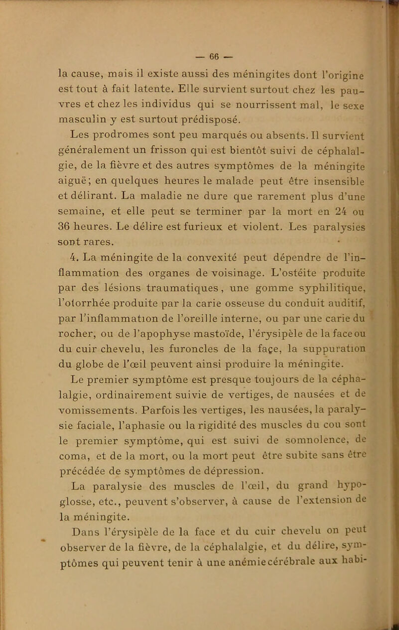 la cause, mais il existe aussi des méningites dont l’origine est tout à fait latente. Elle survient surtout chez les pau- vres et chez les individus qui se nourrissent mal, le sexe masculin y est surtout prédisposé. Les prodromes sont peu marqués ou absents. Il survient généralement un frisson qui est bientôt suivi de céphalal- gie, de la fièvre et des autres symptômes de la méningite aiguë; en quelques heures le malade peut être insensible et délirant. La maladie ne dure que rarement plus d’une semaine, et elle peut se terminer par la mort en 24 ou 36 heures. Le délire est furieux et violent. Les paralysies sont rares. 4. La méningite de la convexité peut dépendre de l’in- flammation des organes de voisinage. L’ostéite produite par des lésions traumatiques, une gomme sj'-pliilitique, l’otorrhée produite par la carie osseuse du conduit auditif, par l’inflammation de l’oreille interne, ou par une carie du rocher, ou de l’apophyse mastoïde, l’érysipèle de la face ou du cuir chevelu, les furoncles de la façe, la suppuration du globe de l’œil peuvent ainsi produire la méningite. Le premier symptôme est presque toujours de la cépha- lalgie, ordinairement suivie de vertiges, de nausées et de vomissements. Parfois les vertiges, les nausées, la paraly- sie faciale, l’aphasie ou la rigidité des muscles du cou sont le premier symptôme, qui est suivi de somnolence, de coma, et de la mort, ou la mort peut être subite sans être précédée de S3miptômes de dépression. La paralysie des muscles de l’œil, du grand hypo- glosse, etc., peuvent s’observer, à cause de l’extension de la méningite. Dans l’érysipèle de la face et du cuir chevelu on peut observer de la fièvre, de la céphalalgie, et du délire, sym- ptômes qui peuvent tenir à une anémie cérébrale aux habi-