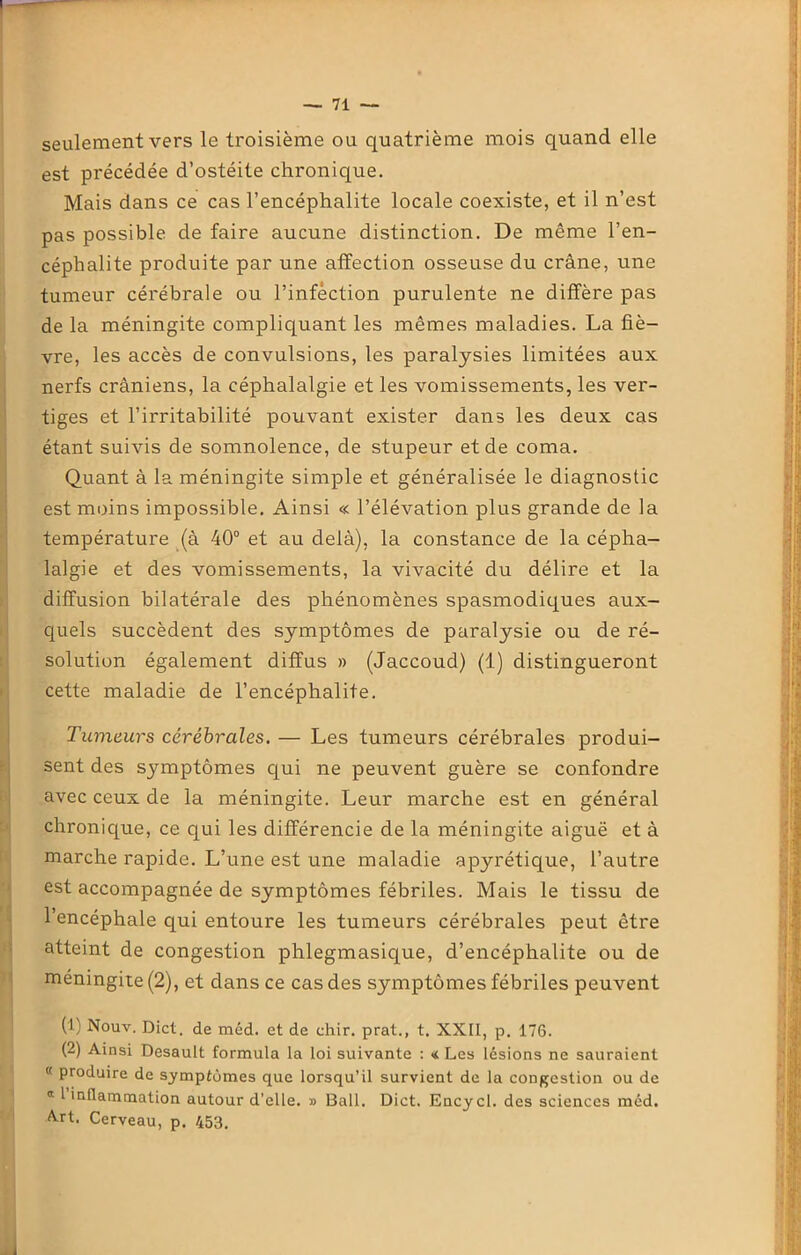 seulement vers le troisième ou quatrième mois quand elle est précédée d’ostéite chronique. Mais dans ce cas l’encéphalite locale coexiste, et il n’est pas possible de faire aucune distinction. De même l’en- céphalite produite par une affection osseuse du crâne, une tumeur cérébrale ou l’infèction purulente ne diffère pas de la méningite compliquant les mêmes maladies. La fiè- vre, les accès de convulsions, les paralysies limitées aux nerfs crâniens, la céphalalgie et les vomissements, les ver- tiges et l’irritabilité pouvant exister dans les deux cas étant suivis de somnolence, de stupeur et de coma. Quant à la méningite simple et généralisée le diagnostic est moins impossible. Ainsi « l’élévation plus grande de la température (à 40° et au delà), la constance de la cépha- lalgie et des vomissements, la vivacité du délire et la diffusion bilatérale des phénomènes spasmodiques aux- quels succèdent des symptômes de paralysie ou de ré- solution également diffus » (Jaccoud) (1) distingueront cette maladie de l’encéphalite. Tumeurs cérébrales. — Les tumeurs cérébrales produi- sent des symptômes qui ne peuvent guère se confondre avec ceux de la méningite. Leur marche est en général chronique, ce qui les différencie de la méningite aiguë et à marche rapide. L’une est une maladie apyrétique, l’autre est accompagnée de symptômes fébriles. Mais le tissu de l’encéphale qui entoure les tumeurs cérébrales peut être atteint de congestion phlegmasique, d’encéphalite ou de méningite (2), et dans ce cas des symptômes fébriles peuvent (1) Nouv. Dict. de méd. et de chir. prat., t. XXII, p. 176. (2) Ainsi Desault formula la loi suivante : « Les lésions ne sauraient  produire de symptômes que lorsqu’il survient de la congestion ou de « 1 inflammation autour d'elle. » Bail. Dict. Encycl. des sciences méd. Art. Cerveau, p. 453.