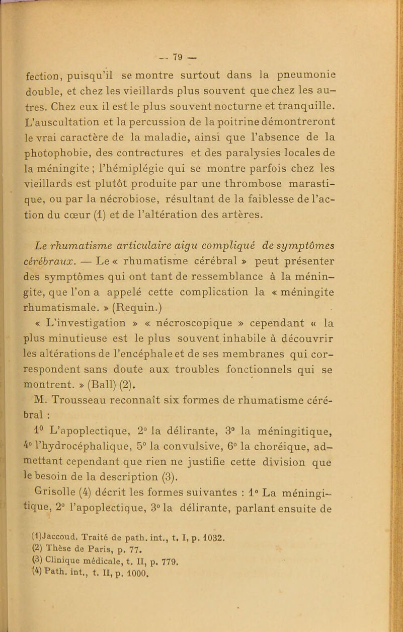 fection, puisqu’il se montre surtout dans la pneumonie double, et chez les vieillards plus souvent que chez les au- tres. Chez eux il est le plus souvent nocturne et tranquille. L’auscultation et la percussion de la poitrine démontreront le vrai caractère de la maladie, ainsi que l’absence de la photophobie, des contractures et des paralysies locales de la méningite ; l’hémiplégie qui se montre parfois chez les vieillards est plutôt produite par une thrombose marasti- que, ou par la nécrobiose, résultant de la faiblesse de l’ac- tion du cœur (1) et de l’altération des artères. Le rhumatisme articulaire aigu compliqué de symptômes cérébraux. — Le « rhumatisme cérébral » peut présenter des symptômes qui ont tant de ressemblance à la ménin- gite, que l’on a appelé cette complication la « méningite rhumatismale. » (Requin.) « L’investigation » « nécroscopique » cependant « la plus minutieuse est le plus souvent inhabile à découvrir les altérations de l’encéphale et de ses membranes qui cor- respondent sans doute aux troubles fonctionnels qui se montrent. » (Bail) (2). M. Trousseau reconnaît six formes de rhumatisme céré- bral : 1° L’apoplectique, 2° la délirante, 3° la méningitique, 4° l’hydrocéphalique, 5° la convulsive, 6° la choréique, ad- mettant cependant que rien ne justifie cette division que le besoin de la description (3). Grisolle (4) décrit les formes suivantes : 1° La méningi- tique, 2° l’apoplectique, 3° la délirante, parlant ensuite de (1) Jaccoud. Traité de path. int., t. I, p. 1032. (2) Thèse de Paris, p. 77. (3) Clinique médicale, t. II, p. 779. (4) Path. int., t. II, p. 1000.
