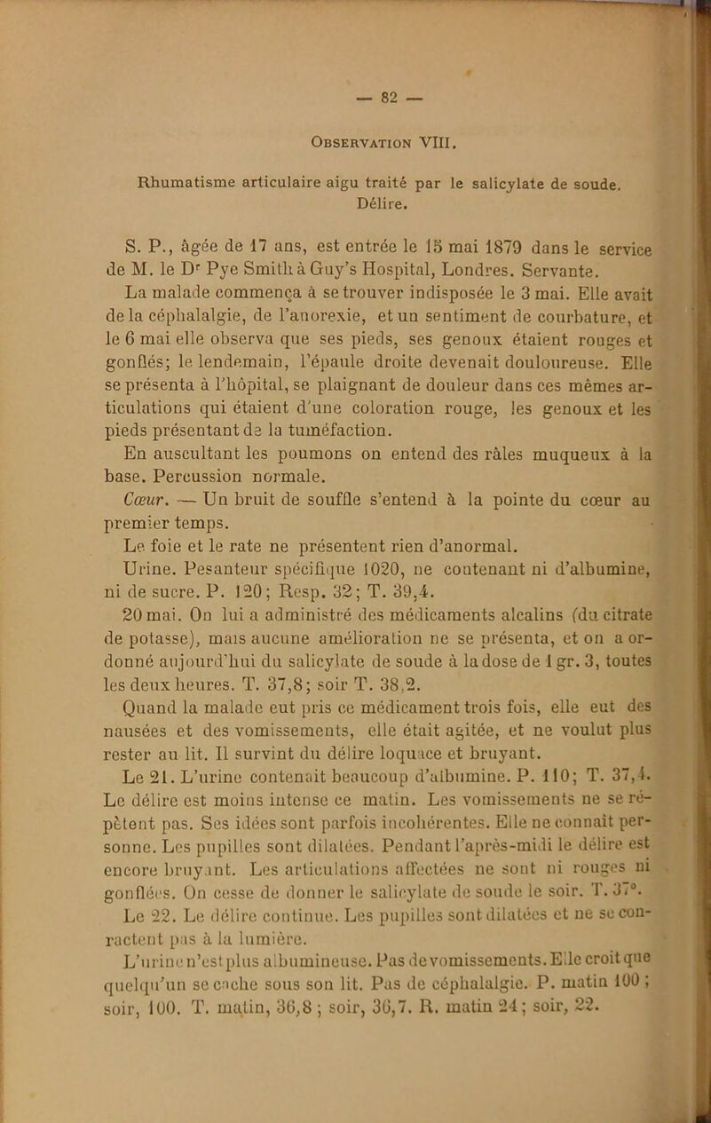 Observation VIII. Rhumatisme articulaire aigu traité par le salicylate de soude. Délire. S. P., âgée de 17 ans, est entrée le 15 mai 1879 dans le service de M. le Dr Pye SmitliàGuy’s Hospital, Londres. Servante. La malade commença à se trouver indisposée le 3 mai. Elle avait de la céphalalgie, de l’anorexie, et un sentiment de courbature, et le 6 mai elle observa que ses pieds, ses genoux étaient rouges et gonflés; le lendemain, l’épaule droite devenait douloureuse. Elle se présenta à l’hôpital, se plaignant de douleur dans ces mêmes ar- ticulations qui étaient d'une coloration rouge, les genoux et les pieds présentant de la tuméfaction. En auscultant les poumons on entend des râles muqueux à la base. Percussion normale. Cœur. — Un bruit de souffle s’entend à la pointe du cœur au premier temps. Le foie et le rate ne présentent rien d’anormal. Urine. Pesanteur spécifique 1020, ne contenant ni d’albumine, ni de sucre. P. 120; Resp. 32; T. 39,4. 20 mai. On lui a administré des médicaments alcalins (du citrate de potasse), mais aucune amélioration ne se présenta, et on a or- donné aujourd’hui du salicylate de soude à la dose de 1 gr. 3, toutes les deux heures. T. 37,8; soir T. 38,2. Quand la malade eut [iris ce médicament trois fois, elle eut des nausées et des vomissements, elle était agitée, et ne voulut plus rester au lit. Il survint du délire loquace et bruyant. Le 21. L’urine contenait beaucoup d’albumine. P. 110; T. 37,4. Le délire est moins intense ce matin. Les vomissements ne se ré- pètent pas. Ses idées sont parfois incohérentes. Elle ne connaît per- sonne. Les pupilles sont dilatées. Pendant l’après-midi le délire est encore bruyant. Les articulations affectées ne sont ni rouges ni gonflées. On cesse de donner le salicylate de soude le soir. f. 37°. Le 22. Le délire continue. Les pupilles sont dilatées et ne se con- ractent pas â la lumière. L’urine n’est plus albumineuse. Pas de vomissements. Elle croit que quelqu’un se cache sous son lit. Pas de céphalalgie. P. matin 100 ; soir, 100. T. malin, 30,8 ; soir, 30,7. R. matin 24; soir, 22.