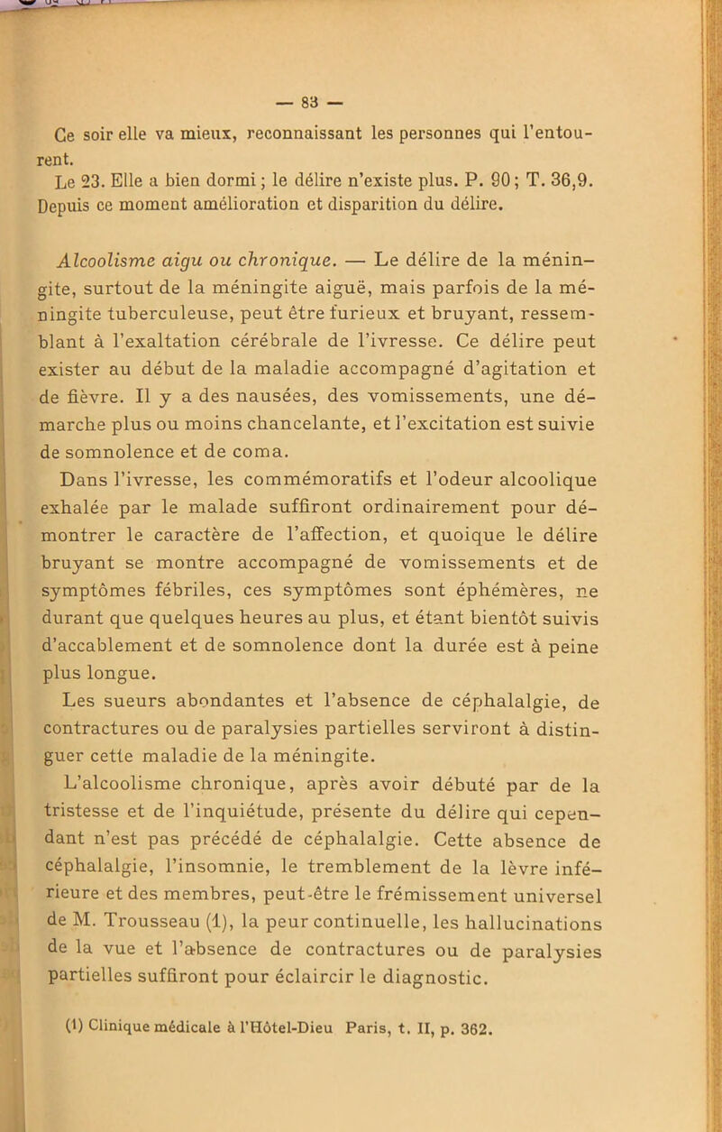 Ce soir elle va mieux, reconnaissant les personnes qui l’entou- rent. Le 23. Elle a bien dormi ; le délire n’existe plus. P. 90; T. 36,9. Depuis ce moment amélioration et disparition du délire. Alcoolisme aigu ou chronique. — Le délire de la ménin- gite, surtout de la méningite aiguë, mais parfois de la mé- ningite tuberculeuse, peut être furieux et bruyant, ressem- blant à l’exaltation cérébrale de l’ivresse. Ce délire peut exister au début de la maladie accompagné d’agitation et de fièvre. Il y a des nausées, des vomissements, une dé- marche plus ou moins chancelante, et l’excitation est suivie de somnolence et de coma. Dans l’ivresse, les commémoratifs et l’odeur alcoolique exhalée par le malade suffiront ordinairement pour dé- montrer le caractère de l’affection, et quoique le délire bruyant se montre accompagné de vomissements et de symptômes fébriles, ces symptômes sont éphémères, ne durant que quelques heures au plus, et étant bientôt suivis d’accablement et de somnolence dont la durée est à peine plus longue. Les sueurs abondantes et l’absence de céphalalgie, de contractures ou de paralysies partielles serviront à distin- guer cette maladie de la méningite. L’alcoolisme chronique, après avoir débuté par de la tristesse et de l’inquiétude, présente du délire qui cepen- dant n’est pas précédé de céphalalgie. Cette absence de céphalalgie, l’insomnie, le tremblement de la lèvre infé- rieure et des membres, peut-être le frémissement universel de M. Trousseau (1), la peur continuelle, les hallucinations de la vue et l’absence de contractures ou de paralysies partielles suffiront pour éclaircir le diagnostic. (1) Clinique médicale à l’Hôtel-Dieu Paris, t. II, p. 362.