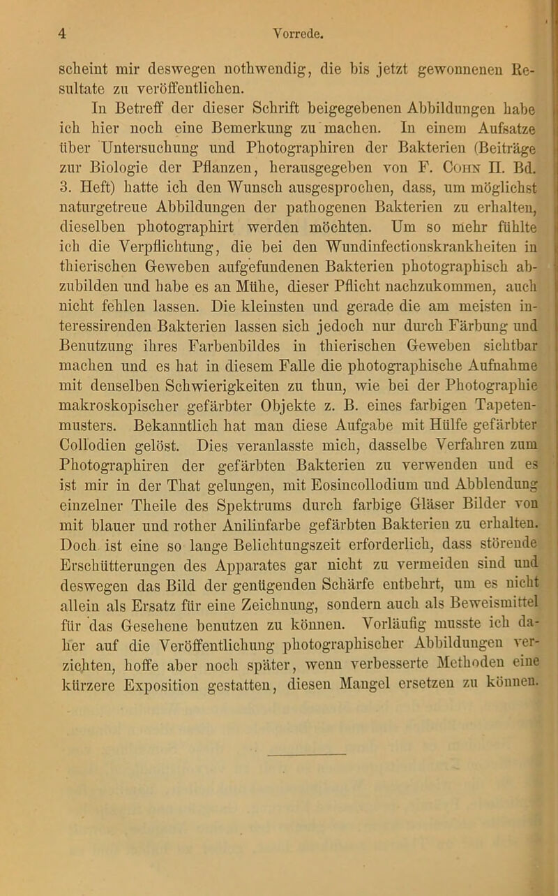 scheint mir deswegen notliwendig, die bis jetzt gewonnenen Re- sultate zn veröffentlichen. In Betreff der dieser Schrift beigegebenen Abbildungen habe ich hier noch eine Bemerkung zu machen. In einem Aufsatze über Untersuchung und Photographiren der Bakterien (Beiträge zur Biologie der Pflanzen, herausgegeben von F. Cohn II. Bd. 3. Heft) hatte ich den Wunsch ausgesprochen, dass, um möglichst naturgetreue Abbildungen der pathogenen Bakterien zu erhalten, dieselben photographirt werden möchten. Um so mehr fühlte ich die Verpflichtung, die bei den Wundinfectionskrankheiten in thierischen Geweben aufgefundenen Bakterien photographisch ab- zubilden und habe es an Mühe, dieser Pflicht nachzukommen, auch nicht fehlen lassen. Die kleinsten und gerade die am meisten in- teressirenden Bakterien lassen sich jedoch um- durch Färbung und Benutzung ihres Farbenbildes in thierischen Geweben sichtbar machen und es hat in diesem Falle die photographische Aufnahme mit denselben Schwierigkeiten zu thun, wie bei der Photographie makroskopischer gefärbter Objekte z. B. eines farbigen Tapeten- musters. Bekanntlich hat man diese Aufgabe mit Hülfe gefärbter Collodien gelöst. Dies veranlasste mich, dasselbe Verfahren zum Photographiren der gefärbten Bakterien zu verwenden und es ist mir in der That gelungen, mit Eosincollodium und Abblendung einzelner Theile des Spektrums durch farbige Gläser Bilder von mit blauer und rother Anilinfarbe gefärbten Bakterien zu erhalten. Doch ist eine so lange Belichtungszeit erforderlich, dass störende Erschütterungen des Apparates gar nicht zu vermeiden sind und deswegen das Bild der genügenden Schärfe entbehrt, um es nicht allein als Ersatz für eine Zeichnung, sondern auch als Beweismittel für das Gesehene benutzen zu können. Vorläufig musste ich da- her auf die Veröffentlichung photographischer Abbildungen ver- zichten, hoffe aber noch später, wenn verbesserte Methoden eine kürzere Exposition gestatten, diesen Mangel ersetzen zu können.