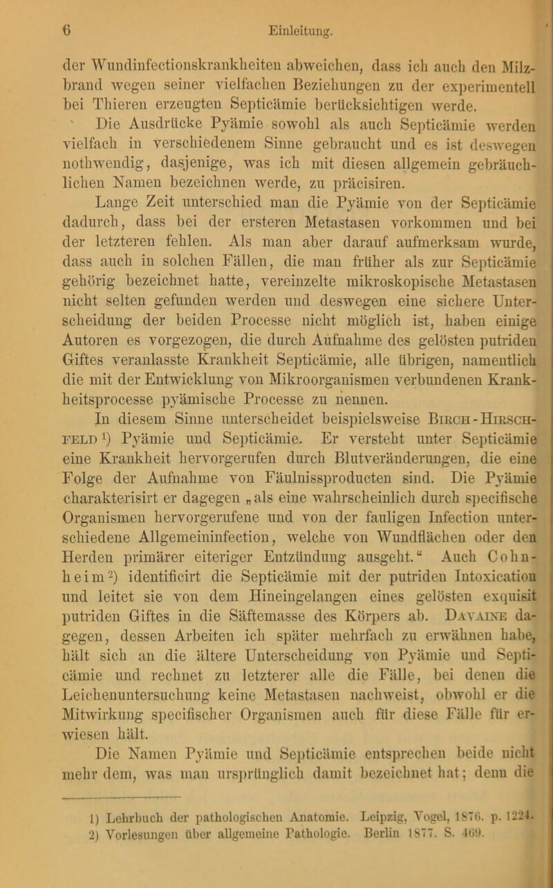 dev Wundinfectionskrankheiten abweichen, dass icli auch den Milz- brand wegen seiner vielfachen Beziehungen zu der experimentell bei Thieren erzeugten Septicämie berücksichtigen werde. Die Ausdrücke Pyämie sowohl als auch Septicämie werden vielfach in verschiedenem Sinne gebraucht und es ist deswegen nothwendig, dasjenige, was ich mit diesen allgemein gebräuch- lichen Namen bezeichnen werde, zu präcisiren. Lange Zeit unterschied man die Pyämie von der Septicämie dadurch, dass bei der ersteren Metastasen Vorkommen und bei der letzteren fehlen. Als man aber darauf aufmerksam wurde, dass auch in solchen Fällen, die man früher als zur Septicämie gehörig bezeichnet hatte, vereinzelte mikroskopische Metastasen nicht selten gefunden werden und deswegen eine sichere Unter- scheidung der beiden Processe nicht möglich ist, haben einige Autoren es vorgezogen, die durch Aufnahme des gelösten putriden Giftes veranlasste Krankheit Septicämie, alle übrigen, namentlich die mit der Entwicklung von Mikroorganismen verbundenen Krank - heitsprocesse pyämische Processe zu nennen. In diesem Sinne unterscheidet beispielsweise Birch - Hiesch- feld l) Pyämie und Septicämie. Er versteht unter Septicämie eine Krankheit hervorgerufen durch Blutveräuderungen, die eine Folge der Aufnahme von Fäulnissproducten sind. Die Pyämie charakterisirt er dagegen „ als eine wahrscheinlich durch specifische Organismen hervorgerufene und von der fauligen Infection unter- schiedene Allgemeininfection, welche von Wundflächen oder den Herden primärer eiteriger Entzündung ausgeht.“ Auch Cohn- heim2) identificirt die Septicämie mit der putriden Iutoxication und leitet sie von dem Hineingelangen eines gelösten exquisit putriden Giftes in die Säftemasse des Körpers ab. Davaixe da- gegen, dessen Arbeiten ich später mehrfach zu erwähnen habe, hält sich an die ältere Unterscheidung von Pyämie und Septi- cämie und rechnet zu letzterer alle die Fälle, bei denen die Leichenuntersuchung keine Metastasen nachweist, obwohl er die Mitwirkung specifischer Organismen auch für diese Fälle für er- wiesen hält. Die Namen Pyämie und Septicämie entsprechen beide nicht mehr dem, was man ursprünglich damit bezeichnet hat; denn die 1) Lehrbuch der pathologischen Anatomie. Leipzig, Vogel. 1S76. p. 1224. 2) Vorlesungen über allgemeine Pathologie. Berlin IS77. S. 469.