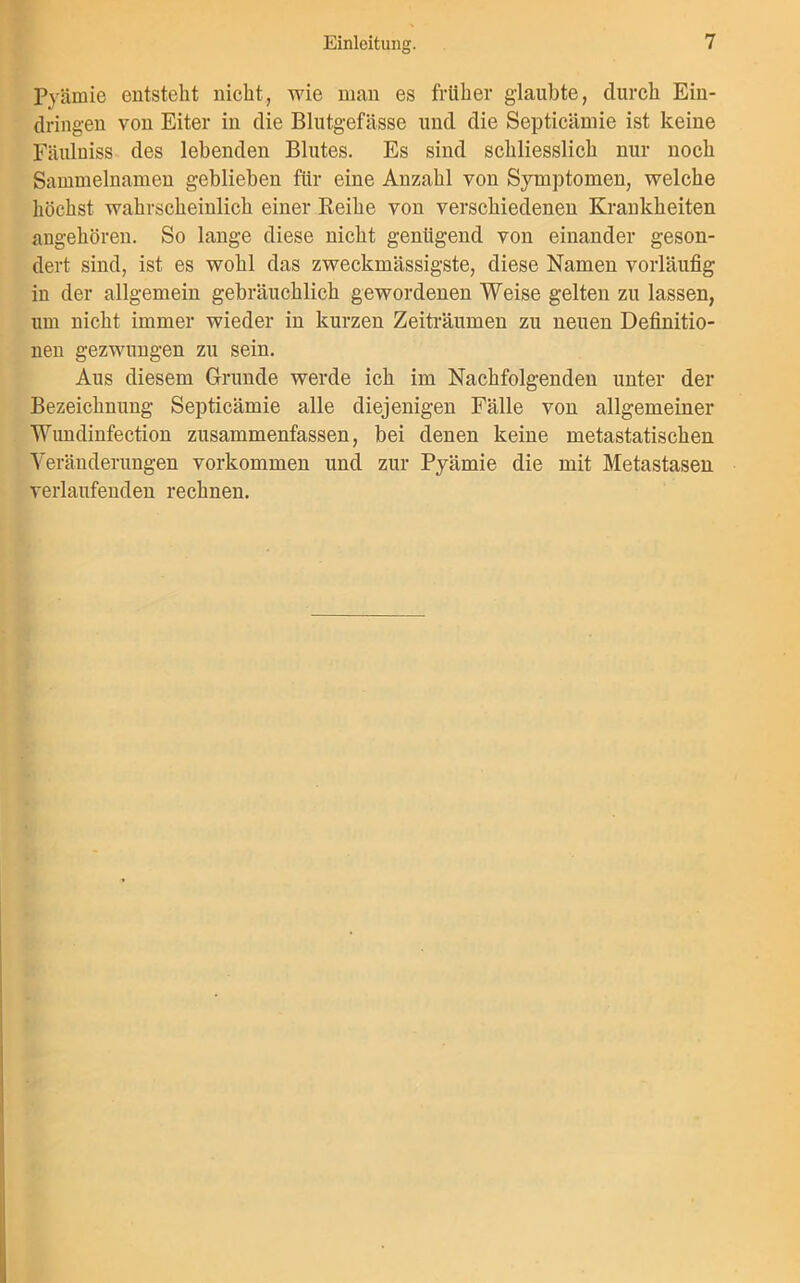 Prämie entsteht nicht, wie man es früher glaubte, durch Ein- dringen von Eiter in die Blutgefässe und die Septicämie ist keine Fäulniss des lebenden Blutes. Es sind schliesslich nur noch Sammelnamen geblieben für eine Anzahl von Symptomen, welche höchst wahrscheinlich einer Reihe von verschiedenen Krankheiten angehören. So lange diese nicht genügend von einander geson- dert sind, ist es wohl das zweckmässigste, diese Namen vorläufig in der allgemein gebräuchlich gewordenen Weise gelten zu lassen, um nicht immer wieder in kurzen Zeiträumen zu neuen Definitio- nen gezwungen zu sein. Aus diesem Grunde werde ich im Nachfolgenden unter der Bezeichnung Septicämie alle diejenigen Fälle von allgemeiner Wundinfection zusammenfassen, bei denen keine metastatischen Veränderungen Vorkommen und zur Pyämie die mit Metastasen verlaufenden rechnen.