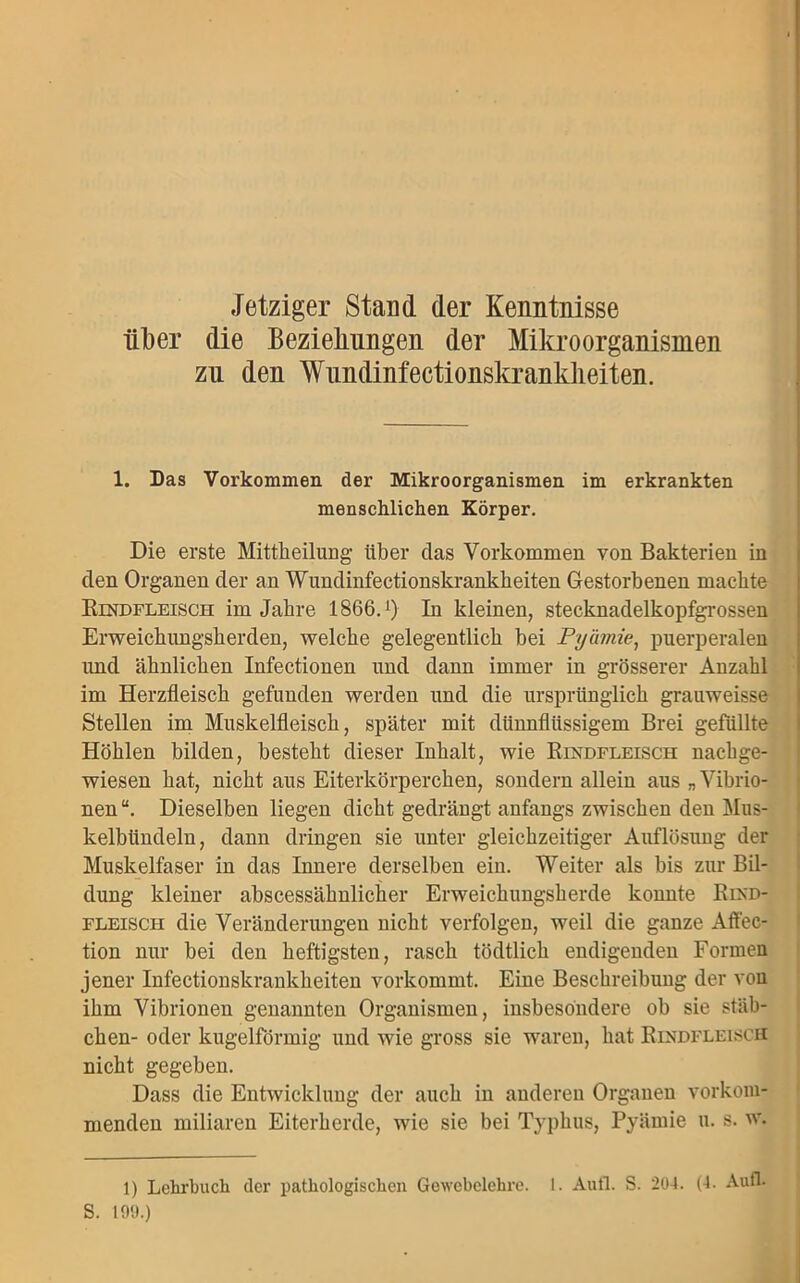 Jetziger Stand der Kenntnisse iil)er die Beziehungen der Mikroorganismen zu den Wundinfectionskrankheiten. 1. Das Vorkommen der Mikroorganismen im erkrankten menschlichen Körper. Die erste Mittheilung über das Vorkommen von Bakterien in den Organen der an Wundinfectionskrankheiten Gestorbenen machte Bindfleisch im Jahre 1866.x) In kleinen, stecknadelkopfgrossen Erweichungsherden, welche gelegentlich bei Pyämie, puerperalen und ähnlichen Infectionen und dann immer in grösserer Anzahl im Herzfleisch gefunden werden und die ursprünglich grauweisse Stellen im Muskelfleisch, später mit dünnflüssigem Brei gefüllte Höhlen bilden, besteht dieser Inhalt, wie Bindfleisch nachge- wiesen hat, nicht aus Eiterkörperchen, sondern allein aus „ Vibrio- nen “. Dieselben liegen dicht gedrängt anfangs zwischen den Mus- kelbündeln, dann dringen sie unter gleichzeitiger Auflösung der Muskelfaser in das Innere derselben ein. Weiter als bis zur Bil- dung kleiner abscessälmlicher Erweichungsherde konnte Bind- fleisch die Veränderungen nicht verfolgen, weil die ganze Affec- tion nur bei den heftigsten, rasch tödtlich endigenden Formen jener Infectionskrankheiten vorkommt. Eine Beschreibung der von ihm Vibrionen genannten Organismen, insbesondere ob sie Stäb- chen- oder kugelförmig und wie gross sie waren, hat Bindfleisch nicht gegeben. Dass die Entwicklung der auch in anderen Organen vorkom- menden miliaren Eiterherde, wie sie bei Typhus, Pyämie u. s. w. 1) Lehrbuch der pathologischen Gewebelehre. I. Aufl. S. 204. (4. Aufl. S. 199.)