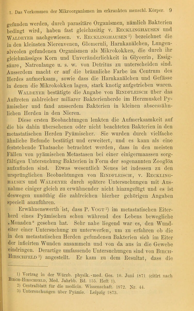 gefunden werden, durch parasitäre Organismen, nämlich Bakterien bedingt wird, haben fast gleichzeitig v. Recklinghausen und Waldeyer nachgewiesen, v. Recklinghausen *) bezeichnet die in den kleinsten Nierenvenen, Glomeruli, Harnkanälchen, Lungen- alveolen gefundenen Organismen als Mikrokokken, die durch ihr gleichmässiges Korn und Unveränderlichkeit in Glycerin, Essig- säure, Natronlauge u. s. w. von Detritus zu unterscheiden sind. Ausserdem macht er auf die bräunliche Farbe im Centrum des Herdes aufmerksam, sowie dass die Harnkanälchen und Gefässe in denen die Mikrokokken lagen, stark knotig aufgetrieben waren. Waldeyer bestätigte die Angabe von Rindfleisch über das Auftreten zahlreicher miliarer Bakterienherde im Herzmuskel Py- ämischer und fand ausserdem Bakterien in kleinen abscessähn- lichen Herden in den Nieren. Diese ersten Beobachtungen lenkten die Aufmerksamkeit auf die bis dahin übersehenen oder nicht beachteten Bakterien in den metastatischen Herden Pyämischer. Sie wurden durch vielfache ähnliche Befunde bestätigt und erweitert, und es kann als eine feststehende Thatsache betrachtet werden, dass in den meisten Fällen von pyämischen Metastasen bei einer einigermaassen sorg- fältigen Untersuchung Bakterien in Form der sogenannten Zooglöa aufzufinden sind. Etwas wesentlich Neues ist indessen zu den ursprünglichen Beobachtungen von Rindfleisch, v. Reckling- hausen und Waldeyer durch spätere Untersuchungen mit Aus- nahme einiger gleich zu erwähnender nicht hinzugefügt und es ist deswegen unnöthig die zahlreichen hierher gehörigen Angaben speciell anzuführen. Erwähnenswerth ist, dass P. VogtI 2) im metastatischen Eiter- herd eines Pyämischen schon während des Lebens bewegliche „Monaden“ gesehen hat. Sehr nahe liegend war es, den Wund- eiter einer Untersuchung zu unterwerfen, um zu erfahren ob die in den metastatischen Herden gefundenen Bakterien sich im Eiter der inficirten Wunden ansammeln und von da aus in die Gewebe eindringen. Derartige umfassende Untersuchungen sind von Bircii- Hirschfeld3) angestellt. Er kam zu dem Resultat, dass die I t) Vortrag in der Würzb. physik.-med. Ges. 10. Juni 1871 (citirt nach Bikch-Hibschfeld, Med. Jahrbb. Bd. 155. Heft I). 2) Centralblatt für die mcdicin. Wissenschaft. 1872. Nr. 44. 3) Untersuchungen über Pyümie. Leipzig 1873.