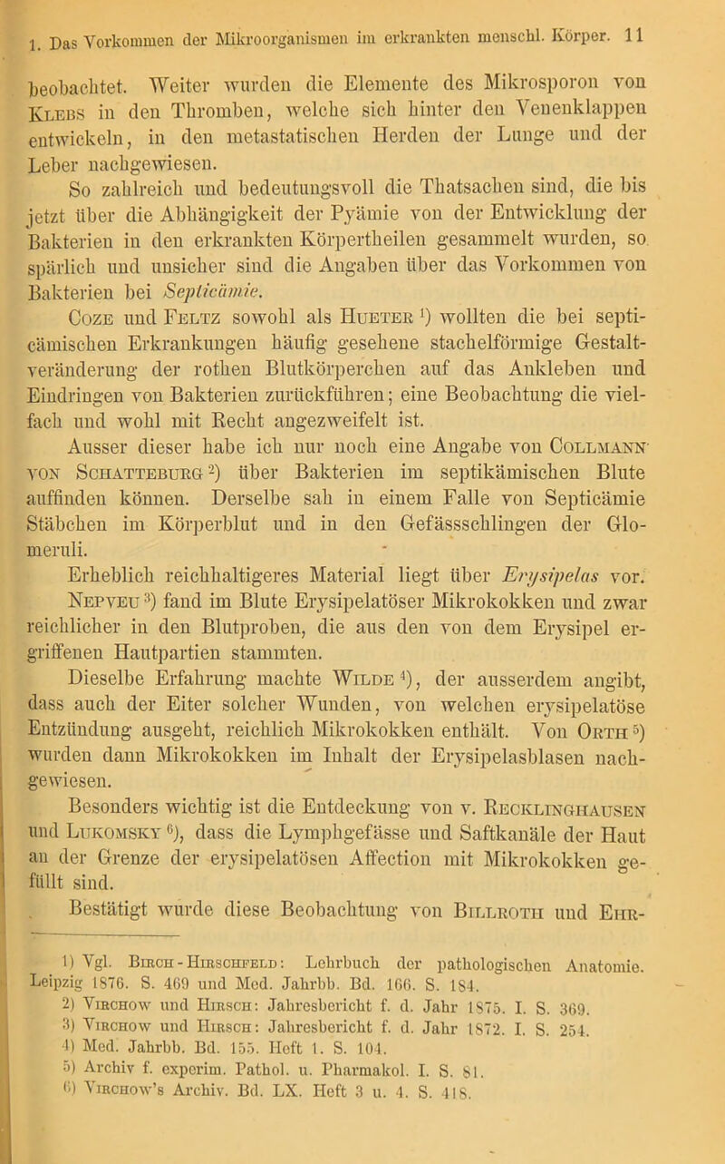 beobachtet. Weiter wurden die Elemente des Mikrosporon von Klebs in den Thromben, welche sich hinter den Venenklappen entwickeln, in den metastatischen Herden der Lunge und der Leber nachgewiesen. So zahlreich und bedeutungsvoll die Thatsachen sind, die bis jetzt über die Abhängigkeit der Pyämie von der Entwicklung der Bakterien in den erkrankten Körpertkeilen gesammelt wurden, so spärlich und unsicher sind die Angaben über das Vorkommen von Bakterien bei Seplicämie. Coze und Feltz sowohl als Hueter j) wollten die bei septi- cämischen Erkrankungen häufig gesehene stachelförmige Gestalt- veränderung der rothen Blutkörperchen auf das Ankleben und Eindringen von Bakterien zurückführen; eine Beobachtung die viel- fach und wohl mit Recht angezweifelt ist. Ausser dieser habe ich nur noch eine Angabe von Collmann' von Schatteburg 1 2) über Bakterien im septikämischen Blute auffinden können. Derselbe sah in einem Falle von Septicämie Stäbchen im Körperblut und in den Gefässschlingen der Glo- meruli. Erheblich reichhaltigeres Material liegt über Er>/sipelas vor. Nepveu3) fand im Blute Erysipelatöser Mikrokokken und zwar reichlicher in den Blutproben, die aus den von dem Erysipel er- griffenen Hautpartien stammten. Dieselbe Erfahrung machte Wilde 4), der ausserdem angibt, dass auch der Eiter solcher Wunden, von welchen erysipelatöse Entzündung ausgeht, reichlich Mikrokokken enthält. Von Ortii5) wurden dann Mikrokokken im Inhalt der Erysipelasblasen nach- gewiesen. Besonders wichtig ist die Entdeckung von v. Recklinghausen und Lukomsky g), dass die Lympbgefässe und Saftkanäle der Haut au der Grenze der erysipelatösen Affection mit Mikrokokken ge- füllt sind. Bestätigt wurde diese Beobachtung von Billroth und Eiir- 1) Ygl. Birch - Hirschfeld : Lehrbuch der pathologischen Anatomie. Leipzig 1876. S. 469 und Med. Jahrbb. Bd. 166. S. 1S4. 2) Virchow und Hirsch: Jahresbericht f. d. Jahr 1875. I. S. 369. 3) Virchow und Hirsch: Jahresbericht f. d. Jahr IS72. I. S. 254. 4) Med. Jahrbb. Bd. 155. Heft 1. S. 104. 5) Archiv f. experim. Pathol. u. Pharmalcol. I. S. 81. <>) Virchow’s Archiv. Bd. LX. Heft 3 u. 4. S. 418.