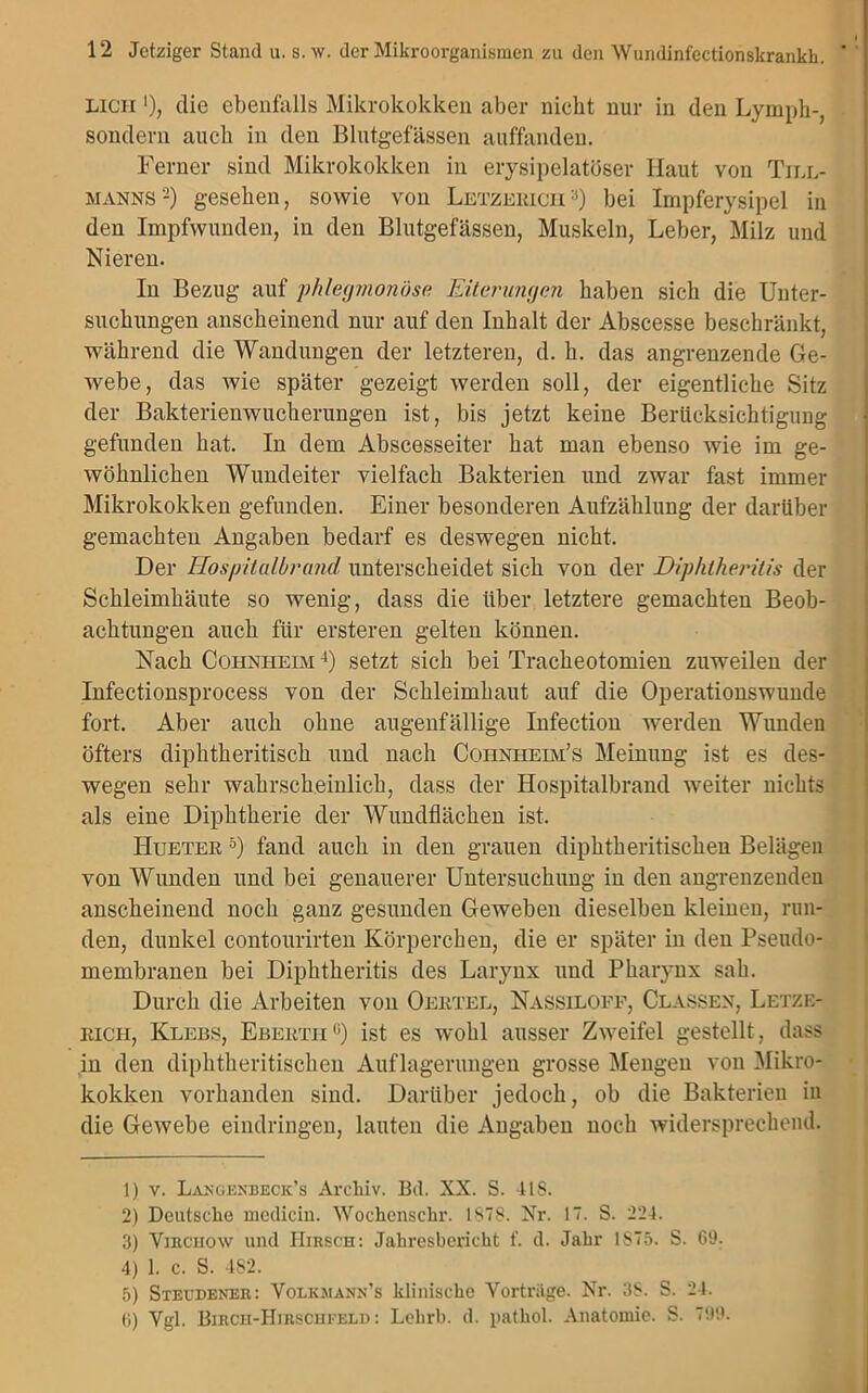 LiCH ’), die ebenfalls Mikrokokken aber nicht nur in den Lymph-, sondern auch in den Blutgefässen auffanden. Ferner sind Mikrokokken in erysipelatöser Haut von Till- manns 1 2) gesehen, sowie von Letzerich3) bei Impferysipel in den Impfwunden, in den Blutgefässen, Muskeln, Leber, Milz und Nieren. In Bezug auf phlegmonöse Eiterungen haben sich die Unter- suchungen anscheinend nur auf den Inhalt der Abscesse beschränkt, während die Wandungen der letzteren, d. h. das angrenzende Ge- webe, das wie später gezeigt werden soll, der eigentliche Sitz der Bakterienwucherungen ist, bis jetzt keine Berücksichtigung gefunden hat. In dem Abscesseiter hat man ebenso wie im ge- wöhnlichen Wundeiter vielfach Bakterien und zwar fast immer Mikrokokken gefunden. Einer besonderen Aufzählung der darüber gemachten Angaben bedarf es deswegen nicht. Der Hospitalbrand unterscheidet sich von der Diphtherilis der Schleimhäute so wenig, dass die über letztere gemachten Beob- achtungen auch für ersteren gelten können. Nach Cohnheim 4) setzt sich bei Tracheotomien zuweilen der Infectionsprocess von der Schleimhaut auf die Operationswunde fort. Aber auch ohne augenfällige Infection werden Wunden öfters diphtheritisch und nach Coiiniieim’s Meinung ist es des- wegen sehr wahrscheinlich, dass der Hospitalbrand weiter nichts als eine Diphtherie der Wundflächen ist. Hueter 5 6) fand auch in den grauen diphtheritischeu Belägen von Wunden und bei genauerer Untersuchung in den angrenzenden anscheinend noch ganz gesunden Geweben dieselben kleinen, run- den, dunkel contourirten Körperchen, die er später in den Pseudo- membranen bei Diplitheritis des Larynx und Pharynx sah. Durch die Arbeiten von Oertel, Nassilofe, Classen, Letze- eich, Klebs, Ebertii°) ist es wohl ausser Zweifel gestellt, dass in den diphtheritischeu Auflagerungen grosse Mengen von Mikro- kokken vorhanden sind. Darüber jedoch, ob die Bakterien iu die Gewebe eindringen, lauten die Angaben noch widersprechend. 1) v. Langenbeck’s Archiv. Bd. XX. S. 4IS. 2) Deutsche medicin. Wochcnschr. IS7S. Nr. 17. S. 224. 3) ViEcnow und Hirsch: Jahresbericht f. d. Jahr 1875. S. 69. 4) 1. c. S. 482. 5) Steudener: Yolkjiann’s klinische Vorträge. Nr. 3S. S. 24. 6) Vgl. Bircu-Hirscui-eld : Lehrb. d. pathol. Anatomie. S. 799.