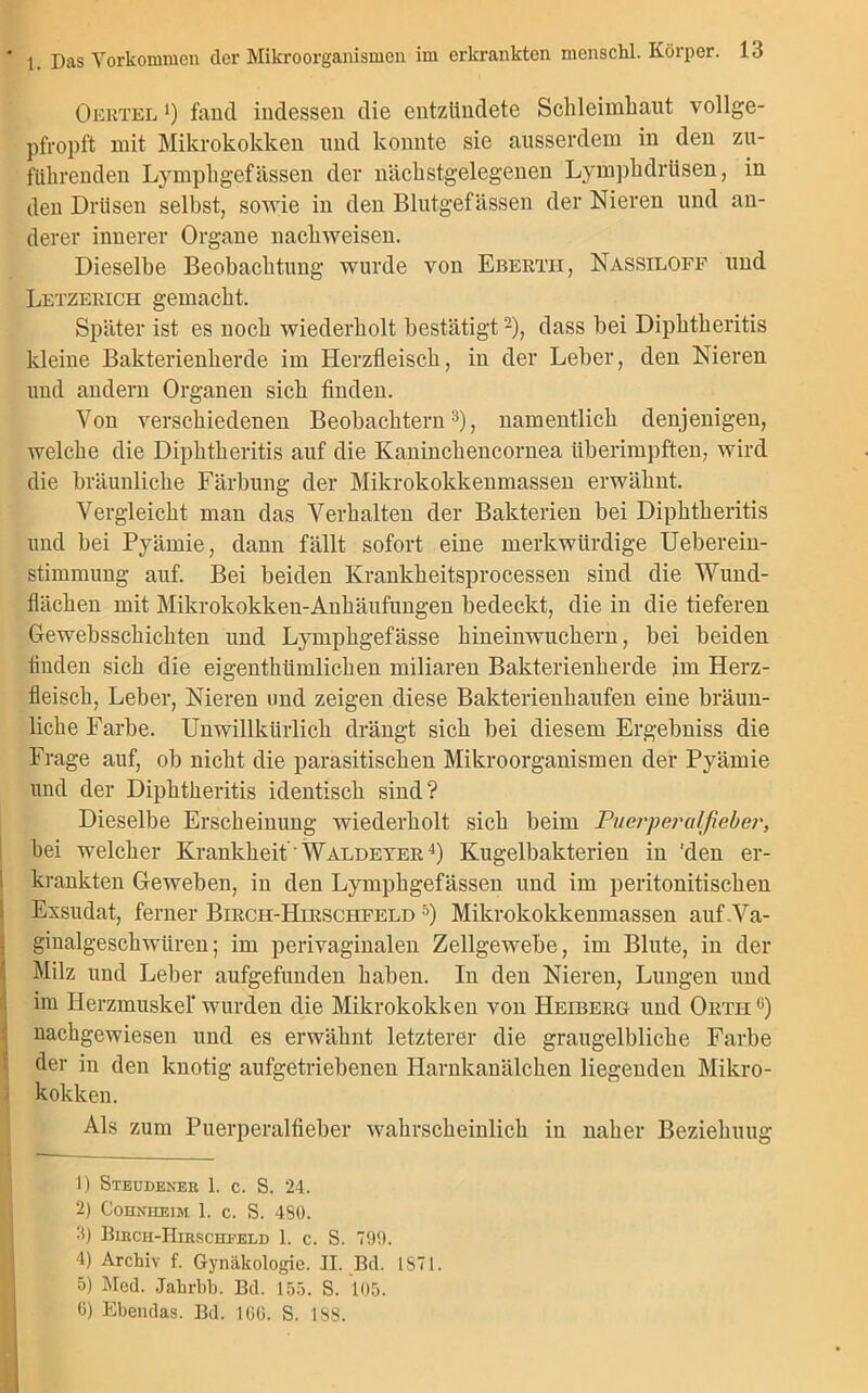 Oertel ') fand indessen die entzündete Schleimhaut vollge- pfropft mit Mikrokokken und konnte sie ausserdem in den zu- fiihrenden Lymphgefässen der nächstgelegenen Lymphdrtisen, in den Drüsen selbst, sowie in den Blutgefässen der Nieren und an- derer innerer Organe nachweisen. Dieselbe Beobachtung wurde von Eberth, Nassiloff und Letzekich gemacht. Später ist es noch wiederholt bestätigt1 2), dass bei Diphtheritis kleine Bakterienherde im Herzfleisch, in der Leber, den Nieren und andern Organen sich finden. Von verschiedenen Beobachtern3), namentlich denjenigen, welche die Diphtheritis auf die Kaninchencornea überimpften, wird die bräunliche Färbung der Mikrokokkenmassen erwähnt. Vergleicht man das Verhalten der Bakterien bei Diphtheritis und bei Pyämie, dann fällt sofort eine merkwürdige Ueberein- stimmung auf. Bei beiden Krankheitsprocessen sind die Wund- flächen mit Mikrokokken-Anhäufungen bedeckt, die in die tieferen Gewebsschichten und Lymphgefässe hineinwuchern, bei beiden finden sich die eigenthiimlichen miliaren Bakterienherde im Herz- fleisch, Leber, Nieren und zeigen diese Bakterienhaufen eine bräun- liche Farbe. Unwillkürlich drängt sich bei diesem Ergebniss die Frage auf, ob nicht die parasitischen Mikroorganismen der Pyämie und der Diphtheritis identisch sind? Dieselbe Erscheinung wiederholt sich beim Puerperalfieber, bei welcher Krankheit Waldeyer4) Kugelbakterien in ‘den er- krankten Geweben, in den Lymphgefässen und im peritonitischen Exsudat, ferner Birch-Hirschfeld 5 6) Mikrokokkenmassen auf Va- ginalgeschwüren; im perivaginalen Zellgewebe, im Blute, in der Milz und Leber aufgefunden haben. In den Nieren, Lungen und im Herzmuskel* wurden die Mikrokokken von Heiberg und Ortii0) nachgewiesen und es erwähnt letzterer die graugelbliche Farbe der in den knotig aufgetriebenen Harnkanälchen liegenden Mikro- kokken. Als zum Puerperalfieber wahrscheinlich in naher Beziehung 1) Steudeneb 1. c. S. 24. 2) Cohnhejm ]. C. S. 480. 3) Bihch-IIirschfeld 1. c. S. 790. 4) Archiv f. Gynäkologie. II. Bd. 1871. 5) Med. Jakrbb. Bd. 155. S. 105. 6) Ebendas. Bd. 166. S. 188.