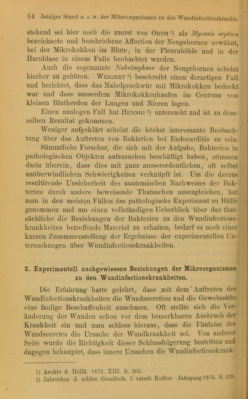 stehend sei hier noch die zuerst von Ortii 0 als Mycosis septica bezeiclmete und beschriebene Affection der Neugebornen erwähnt, bei der Mikrokokken im Blute, in der Pleurahöhle und in der Harnblase in einem Falle beobachtet wurden. Auch die sogenannte Nabelmykose der Neugebornen scheint hierher zu gehören. Weigert1 2) beschreibt einen derartigen Fall und berichtet, dass das Nabelgeschwür mit Mikrokokken bedeckt war und dass ausserdem Mikrokokkenhaufen im Centrum von kleinen Blutherden der Lungen und Nieren lagen. Einen analogen Fall hatHENNiG3) untersucht und ist zu dem- selben Resultat gekommen. Weniger aufgeklärt scheint die höchst interessante Beobach- tung über das Auftreten von Bakterien bei Endocarditis zu sein. Sämmtliche Forscher, die sich mit der Aufgabe, Bakterien in pathologischen Objekten aufzusuchen beschäftigt haben, stimmen darin überein, dass dies mit ganz ausserordentlichen, oft selbst unüberwindlichen Schwierigkeiten verknüpft ist. Um die daraus resultirende Unsicherheit des anatomischen Nachweises der Bak- terien durch andere beweisende Thatsachen auszugleichen, hat man in den meisten Fällen das pathologische Experiment zu Hülfe genommen und um einen vollständigen Ueberblick über das that- sächliche die Beziehungen der Bakterien zu den Wundinfections- krankheiten betreffende Material zu erhalten, bedarf es noch einer kurzen Zusammenstellung der Ergebnisse der experimentellen Un- tersuchungen über Wundinfectionskrankheiten. 2. Experimentell nachgewiesene Beziehungen der Mikroorganismen zu den Wundinfectionskrankheiten. Die Erfahrung hatte gelehrt, dass .mit dem Auftreten der Wundinfectionskrankheiten die Wundsecretion und die Gewebssäfte eine faulige Beschaffenheit annehmen. Oft stellte sich die \ er- änderung der Wunden schon vor dem bemerkbaren Ausbruch der Krankheit ein und man schloss hieraus, dass die Fäulniss des Wundsecretes die Ursache der Wundkrankheit sei. Von anderer Seite wurde die Richtigkeit dieser Schlussfolgerung bestritten und dagegen behauptet, dass innere Ursachen die Wuudinfectionskrank- 1) Archiv d. Heilk. 1872. XIII. S. 2C5. 2) Jabresber. d. schles. Gcsellsch. f. vaterl. Kultur. Jahrgang 1875. S. 229,